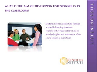 LISTENINGSKILL
WHAT IS THE AIM OF DEVELOPING LISTENING SKILLS IN
THE CLASSROOM?
Students need to successfully function
in real-life listening situations.
Therefore, they need to learn how to
aurally decipher and make sense of the
sound system at every level.
 