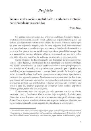 Prefácio

Games, redes sociais, mobilidade e ambientes virtuais:
construindo novos sentidos
                                                                                Lynn Alves


        Os games estão presentes no universo acadêmico brasileiro desde o
final dos anos noventa, quando foram defendidas as primeiras pesquisas que
tinham esse fenômeno cultural como objeto de estudo. Adentrar nesse espa-
ço, com um objeto tão singular, não foi uma trajetória fácil, mas construída
por pesquisadores e estudantes que aceitaram o desafio de desmistificar a
presença dos games1 na sociedade contemporânea, possibilitando que fos-
sem construídos novos e distintos olhares em torno destes artefatos cultu-
rais, indo além das questões da indústria, do mercado e entretenimento.
        Nesse processo de desvendamento das diferentes matizes que perpas-
sam os jogos digitais, a interlocução teórica restringia-se a autores estrangei-
ros, devido à inexistência de livros e reflexões sobre o tema por pesquisado-
res brasileiros. Contudo, esse quadro vem passando por significativas
modificações, tendo como marco o ano de 2005, quando foi lançado o pri-
meiro livro no Brasil que ia além de perspectivas maniqueístas e hipodérmicas
em torno dos jogos eletrônicos. Atualmente, encontramos mais de dez títulos
que trazem diferenciadas discussões em torno da problemática evidenciada
acima, mas nenhum que aprofunde as reflexões acerca de um fenômeno que
cresce a cada dia, atraindo jogadores de diferentes faixas etárias e expertises
com os games, refiro-me aos social games.
        É interessante notar que os jogos que estão presentes nos sites de relacio-
namento, como o Facebook e Orkut, atraem hoje um público feminino, com
faixa etária acima dos trinta e cinco anos, sem nenhuma experiência como joga-
doras2. Esse é apenas um dos muitos aspectos que permeiam os labirintos dos
jogos sociais, tornando-os um cenário rico, desafiante e investigativo.

1
 Utilizaremos neste texto os vocábulos jogos digitais, jogos eletrônicos e games como sinônimos.
2
 Este registro se fundamenta em observações empíricas ratificadas através de ZAGALO, Nel-
son. Novos Modelos de Comunicação Interactiva nos Jogos Sociais. In: O Seminário Jogos


                                                                                              9
 