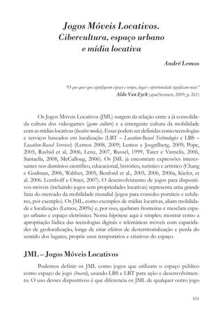 Jogos Móveis Locativos.
                Cibercultura, espaço urbano
                      e mídia locativa
                                                                               André Lemos


                    “O que quer que signifiquem espaço e tempo, lugar e oportunidade significam mais”
                                                  Aldo Van Eyck (apud Sennett, 2009, p. 261)



       Os Jogos Móveis Locativos (JML) surgem da relação entre a já consolida-
da cultura dos videogames (game culture) e a emergente cultura da mobilidade
com as mídias locativas (locative media). Essas podem ser definidas como tecnologias
e serviços baseados em localização (LBT – Location-Based Technologies e LBS –
Location-Based Services) (Lemos 2008, 2009; Lemos e Josgrilberg, 2009; Pope,
2005, Rashid et al, 2006, Lenz, 2007, Russel, 1999, Tuter e Varnelis, 2006,
Santaella, 2008, McCulloug, 2006). Os JML já encontram expressões interes-
santes nos domínios científico, educacional, histórico, turístico e artístico (Chang
e Godman, 2006, Walther, 2005, Benford et al., 2005, 2006, 2006a, Kiefer, et
al. 2006. Lonthoff e Otner, 2007). O desenvolvimento de jogos para dispositi-
vos móveis (incluindo jogos sem propriedades locativas) representa uma grande
fatia do mercado da mobilidade mundial (jogos para consoles portáteis e celula-
res, por exemplo). Os JML, como exemplos de mídias locativas, aliam mobilida-
de e localização (Lemos, 2009a) e, por isso, quebram fronteiras e mesclam espa-
ço urbano e espaço eletrônico. Nossa hipótese aqui é simples: mostrar como a
apropriação lúdica das tecnologias digitais e telemáticas móveis com capacida-
des de geolocalização, longe de criar efeitos de desterritorialização e perda do
sentido dos lugares, propõe usos temporários e criativos do espaço.


JML – Jogos Móveis Locativos
      Podemos definir os JML como jogos que utilizam o espaço público
como espaço de jogo (board), usando LBS e LBT para ação e desenvolvimen-
to. O uso desses dispositivos é que diferencia os JML de qualquer outro jogo


                                                                                                101
 