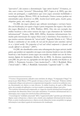 “pervasivo”, daí usamos a denominação “jogos móveis locativos”. Evitamos, as-
sim, usar o termo “pervasivo” (Nieuwdorp, 2007, Capra et al, 2005), que não
existe em português, e explicitamos que esses jogos associam mobilidade e
tecnologias ubíquas (Weiser, 1991) de localização. Outros termos podem ser
encontrados para descrever os JML: location-based mobile games, locative games,
ubiquitous games, mix reality games, etc1.
       Os JML são jogos urbanos que utilizam tecnologias e serviços basea-
dos em localização, nos quais o lugar é parte integrante das regras e das ações
dos jogos (Benford et al, 2005, Walther, 2005). Eles são um exemplo das
mídias locativas e têm como terreno de jogo o que chamamos de “território
informacional”2 (Lemos, 2008, 2009, 2009a), fronteiras informacionais for-
madas pela intersecção do espaço físico com o eletrônico. Essa interface é o
que muitos autores chamam de “mixed reality”. Segundo Hinske et al., “Mixed
Reality is combination of two worlds, the real and the physical (also sometimes referred
to as a hybrid world). The proportion of real and virtual components is dynamic and
usually difficult to determine.” (2007).
       Os JML são classificados como uma subcategoria dos jogos móveis (mobile
games), que podem ser separados em jogos com sistemas locativos (uso de mídias
locativas) e não locativos (como jogos em consoles ou celular sem uso de ferra-
mentas digitais de localização) (Kiefer, P.,et al, 2006). As diversas experiências
com JML são, por sua vez, agrupadas em três tipos, de acordo com Kiefer et. al.
(2006): 1. Puramente Locativo (“pure location-based”) – LB; 2. Realidade Mista
(“mixed reality”) – MR e; 3. Realidade Aumentada (“augmented reality” 3) – AR.




1
  O termo é frequentemente utilizado como sinônimo de ubíquo. “Computação Ubíqua” foi
proposta por Mark Weiser (1991) quando ele lança as bases da “Ubicomp”. Podemos definir
computação ubíqua como processos computacionais integrados e sensíveis ao ambiente exter-
no, disseminados em objetos os mais diversos. As mídias locativas, do qual os JML fazem
parte, são exemplos de aplicações e serviços usando a computação ubíqua e pervasive.
2
  Por território informacional compreende-se o lugar de controle informacional formado pela
interrelação das dimensões físicas com redes telemáticas. O território informacional não é o
ciberespaço, mas o espaço de controle do fluxo informacional.
3
  A tecnologia da “realidade aumentada” (RA) (“augmented reality“) permite que informações
digitais sejam sobrepostas a objetos reais, criando uma ampliação informacional do mesmo.
Pode-se assim visualizar processos e objetos em três dimensões (como um prédio) ou agregar
informações à um objeto a partir de instrumentos de visualização.


102
 