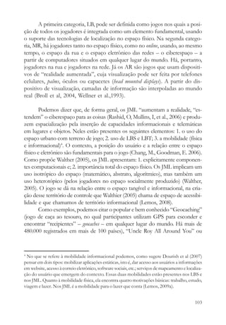 A primeira categoria, LB, pode ser definida como jogos nos quais a posi-
ção de todos os jogadores é integrada como um elemento fundamental, usando
o suporte das tecnologias de localização no espaço físico. Na segunda catego-
ria, MR, há jogadores tanto no espaço físico, como no online, usando, ao mesmo
tempo, o espaço da rua e o espaço eletrônico das redes – o ciberespaço – a
partir de computadores situados em qualquer lugar do mundo. Há, portanto,
jogadores na rua e jogadores na rede. Já os AR são jogos que usam dispositi-
vos de “realidade aumentada”, cuja visualização pode ser feita por telefones
celulares, palms, óculos ou capacetes (head mounted displays). A partir do dis-
positivo de visualização, camadas de informação são interpoladas ao mundo
real (Broll et al, 2004, Wellner et al.,1993).

       Podemos dizer que, de forma geral, os JML “aumentam a realidade, “es-
tendem” o ciberespaço para as coisas (Rashid, O, Mullins, I, et al., 2006) e produ-
zem espacialização pela inserção de capacidades informacionais e telemáticas
em lugares e objetos. Neles estão presentes os seguintes elementos: 1. o uso do
espaço urbano com terreno de jogo; 2. uso de LBS e LBT; 3. a mobilidade (física
e informacional)4. O contexto, a posição do usuário e a relação entre o espaço
físico e eletrônico são fundamentais para o jogo (Chang, M., Goodman, E. 2006).
Como propõe Walther (2005), os JML apresentam: 1. explicitamente componen-
tes computacionais e; 2. importância total do espaço físico. Os JML implicam um
uso isotrópico do espaço (matemático, abstrato, algorítmico), mas também um
uso heterotópico (pelos jogadores no espaço socialmente produzido) (Walther,
2005). O jogo se dá na relação entre o espaço tangível e informacional, na cria-
ção desse território de controle que Walthier (2005) chama de espaço de acessibi-
lidade e que chamamos de território informacional (Lemos, 2008).
       Como exemplos, podemos citar o popular e bem conhecido “Geocaching”
(jogo de caça ao tesouro, no qual participantes utilizam GPS para esconder e
encontrar “recipientes” – geocaches – em qualquer lugar do mundo. Há mais de
480.000 registrados em mais de 100 países), “Uncle Roy All Around You” ou


4
 No que se refere à mobilidade informacional podemos, como sugere Dourish et al (2007)
pensar em dois tipos: mobilizar aplicações estáticas, isto é, dar acesso aos usuários a informações
em website, acesso à correio eletrônico, software sociais, etc.; serviços de mapeamento e localiza-
ção do usuário que emergem do contexto. Essas duas mobilidades estão presentes nos LBS e
nos JML. Quanto à mobilidade física, ela encontra quatro motivações básicas: trabalho, estudo,
viagem e lazer. Nos JML é a mobilidade para o lazer que conta (Lemos, 2009a).


                                                                                               103
 