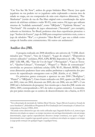 “Can You See Me Now”, ambos do grupo britânico Blast Theory (nos quais
jogadores na rua podem ver os jogadores online explorando a mesma área da
cidade no mapa, em seu computador de mão com objetivos diferentes), “Pac-
Manhattan” (versão de rua do Pac-Man original com a coordenação das ações
através de telefones celulares e redes Wi-Fi), entre outros. Há jogos que utilizam
sistemas de “realidade aumentada”, como “ARQuake”, “Epidemic Menace” ou
“NetAttack”. Há exemplos de jogos educacionais (“Savannah”, por exemplo),
culturais ou históricos. No Brasil, podemos citar duas experiências pioneiras: o
jogo “Senhor da Guerra”, jogo de SMS para conquistar territórios reais, como o
jogo de tabuleiro “War”, e o pioneiro “Alien Revolt”, que usa a cidade como
campo de batalha entre extraterrestres. Há outros em andamento5.


Análise dos JML
       A pesquisa realizada em 2008 identificou um universo de 73 JML discri-
minados por “Nome”, “Ano de Criação”, “Lugar de criação”, “Dispositivos
móveis utilizados” (celulares, PDA, GPS, RFID, dispositivos de AR), “Tipo de
JML” (LB, MR, AR), “Tipo de Uso do lugar” (“Perseguição”, “Caça ao Tesou-
ro”, “Quebra-Cabeças”, “Estratégia”, “Pôquer”) e “Redes de comunicação”
envolvidas no processo (telefonia celular, GPS, Wi-Fi, Bluetooth, RFID). Com
essas dimensões pudemos fazer uma análise preliminar e exploratória dos pro-
cessos de espacialização emergentes com os JML (Kiefer, et al., 2006)6.
       Os primeiros games começam a aparecer no ano 2000 (“Botfightes”,
“Pirates!” e “ARQuake”). Cinco foram realizados em 2001, quatro em 2002, oito
em 2003, vinte em 2004, dezesseis em 2005, dez em 2006, seis em 2007 e 2 em
2008 (até o fechamento da pesquisa). Isso mostra que o boom dos JML ocorre em
2004 e 2005, correspondendo a 36% de todos os games existentes. A concentra-
ção por países mostra que os centros de desenvolvimento são a Suécia, os EUA



5
  Ver a dissertação de mestrado de Adelino Mont’Alverne, “Jogos Móveis Locativos. Estudo de
casos brasileiros”, defendida no Programa de Pós-Graduação em Comunicação e Cultura Con-
temporâneas, Facom, UFBA, 2010.
6
  Há ainda outras dimensões que não serão utilizadas aqui. Segundo Keifer et al., temos jogos
discretos em relação ao espaço e ao tempo (acontece em um lugar determinado e em um tempo
determinado), jogos apenas espacialmente discretos (tempo continuo), nos quais o lugar é
determinado mas o jogador joga quando quiser; e contínuos em relação ao espaço e ao tempo
(o jogo pode começar em qualquer lugar e a qualquer hora).


104
 