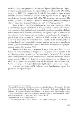 e o Reino Unido, correspondendo a 58% do total7. Quanto à plataforma tecnológica,
os dados revelam que a maioria dos jogos usa telefones celulares (46) e GPS (38),
seguido por PDA (22) e dispositivos de AR (8). Em relação às redes, as mais
utilizadas são as de telefonia do celular e GPS8. Quanto ao uso do espaço, de
acordo com a tipologia utilizada (LB, MR e AR), a maioria é de jogos tipo LB,
correspondendo a 75% do total9. Quanto ao tipo de game, podemos dizer que o
objetivo majoritário é realizar “caça ao tesouro” e/ou “perseguições”10.
       Com os JML, a experiência do jogo se dá na tensão entre espaço físico
e eletrônico (as regras, a cobertura da rede, as senhas de acesso, os dispositi-
vos, os espaços físicos utilizados...), produzindo funções temporárias e lúdicas
nesse espaço: novas funções – heterotopia – e espacialização. A utilização de
dispositivos e redes digitais móveis amplia as possibilidades dos antigos jo-
gos de rua e ajudam a produzir novas narratividades, tensões, efeitos lúdicos
e funções temporárias. As mídias locativas e os JML atuam criando sentido e
territorializações no espaço, indo contra a ideia de que as novas tecnologias
seriam (apenas) desterritorializantes e as dimensões de espaço e de lugar per-
deriam sentido (Meyrowitz, 1985).
       Podemos afirmar que o processo de espacialização se dá tendo por
base uma forma específica de relação dos JML com o espaço urbano: 1. O
uso do espaço para jogos de tipo “caça ao tesouro” e “perseguição”; 2. A relação
entre o espaço físico e o espaço eletrônico se dá de forma puramente locativa
com jogos tipos LB; 3. Os dispositivos mais utilizados são os celulares e o
GPS; e 4. As redes mais usadas são as de telefonia celular e de satélites (GPS).
Como todo jogo, os JML possibilitam ressignificação do espaço e do lugar.
       A seguir, analisamos os JML sobre o prisma da cultura dos jogos e dos
processos de espacialização.




7
  1 mundial (Geocaching), 8 da Alemanha, 5 da Austrália, 2 do Brasil, 4 do Canadá, 1 do Chile,
2 da Finlândia, 1 da Índia, 2 de Hong Kong, 1 de Portugal, 1 da França, 2 do Japão, 2 da
Holanda, 3 de Cingapura, 2 da Suíça, 11 da Suécia, 12 do Reino Unido e 19 dos Estados Unidos.
8
  7 projetos usando redes Bluetooth; 53, redes de telefonia celular, na sua maioria GSM/GPRS/
Cell-ID; 40 redes GPS, 18 usam redes Wi-Fi e 3 usam RFID.
9
  8 jogos são AR, 53 são LBG e 12 so MR.
10
   22 de Perseguição; 28 de Caça ao Tesouro; 13 de Enigmas, 2 de Pôquer; 11 de Estratégia.


                                                                                          105
 