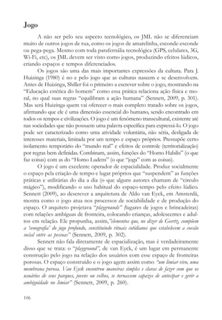 Jogo
        A não ser pelo seu aspecto tecnológico, os JML não se diferenciam
muito de outros jogos de rua, como os jogos de amarelinha, esconde-esconde
ou pega-pega. Mesmo com toda parafernália tecnológica (GPS, celulares, 3G,
Wi-Fi, etc), os JML devem ser visto como jogos, produzindo efeitos lúdicos,
criando espaços e tempos diferenciados.
        Os jogos são uma das mais importantes expressões da cultura. Para J.
Huizinga (1980) é no e pelo jogo que as culturas nascem e se desenvolvem.
Antes de Huizinga, Shiller foi o primeiro a escrever sobre o jogo, mostrando na
“Educação estética do homem” como essa prática relaciona ação física e mo-
ral, no qual suas regras “equilibram a ação humana” (Sennett, 2009, p. 301).
Mas será Huizinga quem vai oferecer o mais completo tratado sobre os jogos,
afirmando que ele é uma dimensão essencial do humano, sendo encontrado em
todos os tempos e civilizações. O jogo é um fenômeno transcultural, existente até
nas sociedades que não possuem uma palavra específica para expressá-lo. O jogo
pode ser caracterizado como uma atividade voluntária, não séria, desligada de
interesses materiais, limitada por um tempo e espaço próprios. Pressupõe certo
isolamento temporário do “mundo real” e efeitos de controle (territorialização)
por regras bem definidas. Combinam, assim, funções do “Homo Habilis” (o que
faz coisas) com as do “Homo Ludens” (o que “joga” com as coisas).
        O jogo é um excelente operador de espacialidade. Produz socialmente
o espaço pela criação de tempo e lugar próprios que “suspendem” as funções
práticas e utilitárias do dia a dia (o que alguns autores chamam de “circulo
mágico”), modificando o uso habitual do espaço-tempo pelo efeito lúdico.
Sennett (2009), ao descrever a arquitetura de Aldo van Eyck, em Amsterdã,
mostra como o jogo atua nos processos de sociabilidade e de produção do
espaço. O arquiteto projetava “playgrounds” (lugares de jogos e brincadeiras)
com relações ambíguas de fronteira, colocando crianças, adolescentes e adul-
tos em relação. Ele propunha, assim,”elementos que, no dizer de Geertz, compõem
a ‘cenografia’ do jogo profundo, constituindo rituais cotidianos que estabelecem a coesão
social entre as pessoas” (Sennett, 2009, p. 302).
        Sennett não fala diretamente de espacialização, mas é verdadeiramente
disso que se trata: o “playground”, de van Eyck, é um lugar em permanente
construção pelo jogo na relação dos usuários com esse espaço de fronteiras
porosas. O espaço construído e o jogo agem assim como “um limiar vivo, uma
membrana porosa. Van Eyck encontrou maneiras simples e claras de fazer com que os
usuários de seus parques, jovens ou velhos, se tornassem capazes de antecipar e gerir a
ambiguidade no limiar” (Sennett, 2009, p. 260).

106
 