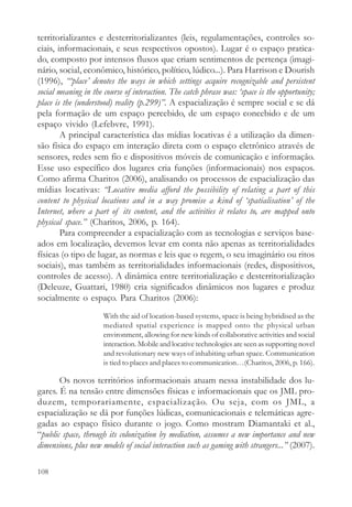 territorializantes e desterritorializantes (leis, regulamentações, controles so-
ciais, informacionais, e seus respectivos opostos). Lugar é o espaço pratica-
do, composto por intensos fluxos que criam sentimentos de pertença (imagi-
nário, social, econômico, histórico, político, lúdico...). Para Harrison e Dourish
(1996), “‘place’ denotes the ways in which settings acquire recognizable and persistent
social meaning in the course of interaction. The catch phrase was: ‘space is the opportunity;
place is the (understood) reality (p.299)”. A espacialização é sempre social e se dá
pela formação de um espaço percebido, de um espaço concebido e de um
espaço vivido (Lefebvre, 1991).
        A principal característica das mídias locativas é a utilização da dimen-
são física do espaço em interação direta com o espaço eletrônico através de
sensores, redes sem fio e dispositivos móveis de comunicação e informação.
Esse uso específico dos lugares cria funções (informacionais) nos espaços.
Como afirma Charitos (2006), analisando os processos de espacialização das
mídias locativas: “Locative media afford the possibility of relating a part of this
content to physical locations and in a way promise a kind of ‘spatialisation’ of the
Internet, where a part of its content, and the activities it relates to, are mapped onto
physical space.” (Charitos, 2006, p. 164).
        Para compreender a espacialização com as tecnologias e serviços base-
ados em localização, devemos levar em conta não apenas as territorialidades
físicas (o tipo de lugar, as normas e leis que o regem, o seu imaginário ou ritos
sociais), mas também as territorialidades informacionais (redes, dispositivos,
controles de acesso). A dinâmica entre territorialização e desterritorialização
(Deleuze, Guattari, 1980) cria significados dinâmicos nos lugares e produz
socialmente o espaço. Para Charitos (2006):
                      With the aid of location-based systems, space is being hybridised as the
                      mediated spatial experience is mapped onto the physical urban
                      environment, allowing for new kinds of collaborative activities and social
                      interaction. Mobile and locative technologies are seen as supporting novel
                      and revolutionary new ways of inhabiting urban space. Communication
                      is tied to places and places to communication…(Charitos, 2006, p. 166).

       Os novos territórios informacionais atuam nessa instabilidade dos lu-
gares. É na tensão entre dimensões físicas e informacionais que os JML pro-
duzem, temporariamente, espacialização. Ou seja, com os JML, a
espacialização se dá por funções lúdicas, comunicacionais e telemáticas agre-
gadas ao espaço físico durante o jogo. Como mostram Diamantaki et al.,
“public space, through its colonization by mediation, assumes a new importance and new
dimensions, plus new models of social interaction such as gaming with strangers...” (2007).

108
 