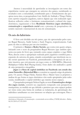 Atentos à necessidade de aprofundar as investigações em torno das
experiências sociais que emergem no universo dos games, socializando os
resultados com a comunidade, contribuindo para o fortalecimento das pes-
quisas nessa área, os pesquisadores Luiz Adolfo de Andrade e Thiago Falcão,
com expertises enquanto jogadores, nativos digitais que vêm realizando signi-
ficativas reflexões sobre o fenômeno comunicacional e cultural dos jogos
eletrônicos, organizaram o livro Realidade Sintética: jogos eletrônicos,
comunicação e experiência social com a presença de pesquisadores do
cenário nacional e internacional da área de comunicação.


Os nós do labirinto
       O livro está dividido em três partes, que são apresentadas pelos auto-
res Raquel Recuero, André Lemos e Suely Fragoso, respectivamente. Cada
parte da obra se debruça por um eixo temático.
       O primeiro é Games e Redes Sociais, que conta com quatro artigos,
iniciando com o texto da pesquisadora Raquel Recuero (que também apre-
senta essa parte do livro) que, tomando como espaço empírico o jogo Máfia
Wars, discute como a apropriação realizada pelos jogadores contribui para a
expansão do universo do game, criando comunidades que interferem nas re-
des sociais aparentes no Facebook, potencializando a emergência de um ca-
ráter imersivo, que está presente em jogos como os MMORPGs (Massively
Multiplayer Online Role-Playing Game). Estes dados são analisados a partir
de uma perspectiva etnográfica.
       Jogos e o fluxo de capital simbólico no Facebook: um estudo dos
casos Farmville e Bejeweled Blitz se constitui no segundo artigo da primeira
parte. Os autores Thiago Falcão, Tarcízio Silva e Marcel Ayres se propõem a
analisar de que forma os jogos eletrônicos vêm sendo apropriados pelas redes
sociais, modificando o capital simbólico que transita nesses espaços.
       O pesquisador português Nelson Zagalo, no texto Comunicação e design
dos jogos sociais, constrói seu argumento rompendo com perspectivas
maniqueístas, na medida em que defende a premissa que estes espaços podem
ser vistos como uma forma de combate ao isolamento, de aproximação dos
indivíduos semelhantes ou com interesses ou relações que convergem. Para o


eletrônicos, Educação e Comunicação – construindo novas trilhas, UNEB, Salvador – Bahia,
06/05/2010 a 07/05/2010


10
 