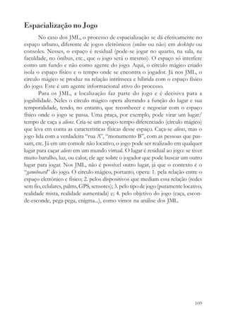 Espacialização no Jogo
       No caso dos JML, o processo de espacialização se dá efetivamente no
espaço urbano, diferente de jogos eletrônicos (online ou não) em desktops ou
consoles. Nesses, o espaço é residual (pode-se jogar no quarto, na sala, na
faculdade, no ônibus, etc., que o jogo será o mesmo). O espaço só interfere
como um fundo e não como agente do jogo. Aqui, o círculo mágico criado
isola o espaço físico e o tempo onde se encontra o jogador. Já nos JML, o
circulo mágico se produz na relação intrínseca e híbrida com o espaço físico
do jogo. Este é um agente informacional ativo do processo.
       Para os JML, a localização faz parte do jogo e é decisiva para a
jogabilidade. Neles o círculo mágico opera alterando a função do lugar e sua
temporalidade, tendo, no entanto, que reconhecer e negociar com o espaço
físico onde o jogo se passa. Uma praça, por exemplo, pode virar um lugar/
tempo de caça a aliens. Cria-se um espaço-tempo diferenciado (círculo mágico)
que leva em conta as características físicas desse espaço. Caça-se aliens, mas o
jogo lida com a verdadeira “rua A”, “monumento B”, com as pessoas que pas-
sam, etc. Já em um console não locativo, o jogo pode ser realizado em qualquer
lugar para caçar aliens em um mundo virtual. O lugar é residual ao jogo: se tiver
muito barulho, luz, ou calor, ele age sobre o jogador que pode buscar um outro
lugar para jogar. Nos JML, não é possível outro lugar, já que o contexto é o
“gameboard” do jogo. O circulo mágico, portanto, opera: 1. pela relação entre o
espaço eletrônico e físico; 2. pelos dispositivos que mediam essa relação (redes
sem fio, celulares, palms, GPS, sensores); 3. pelo tipo de jogo (puramente locativo,
realidade mista, realidade aumentada) e; 4. pelo objetivo do jogo (caça, escon-
de-esconde, pega-pega, enigma...), como vimos na análise dos JML.




                                                                                109
 