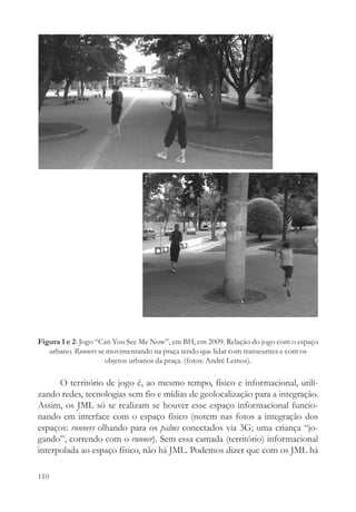 Figura 1 e 2: Jogo “Can You See Me Now”, em BH, em 2009. Relação do jogo com o espaço
   urbano. Runners se movimentando na praça tendo que lidar com transeuntes e com os
                     objetos urbanos da praça. (fotos: André Lemos).

      O território de jogo é, ao mesmo tempo, físico e informacional, utili-
zando redes, tecnologias sem fio e mídias de geolocalização para a integração.
Assim, os JML só se realizam se houver esse espaço informacional funcio-
nando em interface com o espaço físico (notem nas fotos a integração dos
espaços: runners olhando para os palms conectados via 3G; uma criança “jo-
gando”, correndo com o runner). Sem essa camada (território) informacional
interpolada ao espaço físico, não há JML. Podemos dizer que com os JML há

110
 