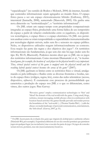 “espacialização” (no sentido de Boden e Molotch, 2004) da internet, fazendo
que conteúdos informacionais sejam agregados ao mundo físico. O espaço
físico passa a ser um espaço eletronicamente híbrido (Galloway, 2003),
intersticial (Santaella, 2008), aumentado (Manovich, 2005). Ele ganha uma
nova dimensão ou “territorialização”, o “território informacional”.
        Os JML criam um espaço-tempo com propriedades computacionais
integradas ao espaço físico, produzindo uma forma lúdica de uso temporário
do espaço a partir de relações estabelecidas entre os jogadores, os dispositi-
vos tecnológicos, o espaço físico e o espaço eletrônico. Os JML nos permi-
tem analisar como se criam temporalidades e espacialidades instrumentalizadas
por tecnologias digitais móveis, redes sem fio e sensores no espaço público.
Neles, os dispositivos utilizados reagem informacionalmente ao contexto.
Essa reação faz parte das regras e dos objetivos dos jogos11. Os territórios
informacionais são fundamentais, já que sem eles não há jogo (redes sem fio
tipo 3G, Wi-Fi, Bluetooth). Podemos mesmo dizer que os JML são os jogos
dos territórios informacionais. Como mostram Diamantaki et al., “in location-
based games, for example, the location of each player in the physical world is very important.
Thus, virtual spatial context of the game is mapped onto the physical world and the
resulting hybrid spatial context becomes the arena of the game” (2007).
        Os JML quebram os limites entre os territórios físico e virtual, amalga-
mando-os pela infiltração e fluidez entre as diversas fronteiras e bordas, tan-
to do espaço físico (códigos, regras, leis), como das redes telemáticas (acesso,
dispositivo, softwares). É exatamente esse processo de permeabilidade que
caracteriza a produção do espaço nos JML e o que os diferenciam, como
vimos, dos outros jogos. Para Garvey:

                      ‘Pervasive games’ employ communication technologies to ‘blur’ and
                      ‘blend’ the domain of the real world with the game. Using email, blogs,
                      websites, instant messaging, mobile phones often in combination with
                      location-based activities the games literally pervade and render porous
                      the boundaries of the “real world. (...) Thomas Vander Wal (…) calls the
                      always-on media landscape of personal communication, entertainment,
                      the ‘info cloud’. (Garvey, 2007, p. 51).



11
  Os JML fazem parte da evolução dos games que migram do desktop para o ambiente urbano
(Nintendo Wii, por exemplo). Experiência diferente do uso de consoles portáteis que permitem
jogar em qualquer lugar (na rua inclusive) mas a rua não faz parte do jogo. Os jogos de consoles
seriam móveis, portáteis, mas não (necessariamente) locativos.


                                                                                            111
 