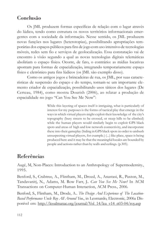 Conclusão
       Os JML produzem formas específicas de relação com o lugar através
do lúdico, tendo como estrutura os novos territórios informacionais emer-
gentes com a sociedade da informação. Nesse sentido, os JML produzem
novas funções nos lugares (heterotopias), possibilitando apropriações tem-
porárias dos espaços públicos para fins de jogo com uso intensivo de tecnologias
móveis, redes sem fio e serviços de geolocalização. Essa constatação vai de
encontro à visão segundo a qual as novas tecnologias digitais telemáticas
aboliriam o espaço físico. Ocorre, de fato, o contrário: as mídias locativas
apontam para formas de espacialização, integrando temporariamente espaço
físico e eletrônico para fins lúdicos (os JML são exemplo disso).
       Como os antigos jogos e brincadeiras de rua, os JML, por suas caracte-
rísticas de suspensão do espaço e do tempo, tornam-se um importante ele-
mento criador de espacialização, possibilitando usos táticos dos lugares (De
Certeau, 1984), como mostra Dourish (2006), ao relatar a produção de
espacialidade no jogo “Can You See Me Now”:
                   While this layering of spaces itself is intriguing, what is particularly of
                   interest for my purposes is the forms of tactical play that emerge in the
                   ways in which virtual players might exploit their knowledge of the city’s
                   topography (busy streets to be crossed, or steep hills to be climbed)
                   while the human players would similarly begin to exploit GPS black
                   spots and areas of high and low network connectivity, and incorporate
                   these into their gameplay (hiding in GPS black spots in order to ambush
                   unsuspecting virtual players, for example.) (...) like place, space is being
                   produced here and it may be that the meaningful locales are bounded by
                   people and actions rather than by walls and ceilings. (p.305).


Referências
Augé, M, Non-Places: Introduction to an Anthropology of Supermodernity.,
1995.
Benford, S., Crabtree, A., Flintham, M., Drozd, A., Anastasi, R., Paxton, M.,
Tandavanitj, N., Adams, M. Row Farr, J.. Can You See Me Now? In ACM
Transactions on Computer-Human Interaction, ACM Press., 2006.
Benford, S., Flintham, M., Drodz, A.. The Design And Experience of The Location-
Based Performance Uncle Roy All Around You., in Leornardo, Electronic, 2006a Dis-
ponível em: http://leoalmanac.org/journal/Vol_14/lea_v14_n03-04/roy.asp

112
 