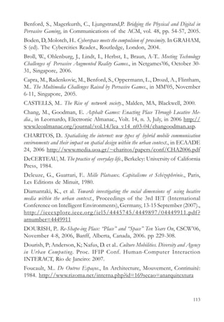 Benford, S., Magerkurth, C., Ljungstrand,P. Bridging the Physical and Digital in
Pervasive Gaming, in Communications of the ACM, vol. 48, pp. 54-57, 2005.
Boden, D, Molotch, H.. Cyberspace meets the compulsion of proximity. In GRAHAM,
S (ed). The Cybercities Reader., Routledge, London, 2004.
Broll, W., Ohlenburg, J., Lindt, I., Herbst, I., Braun, A-T.. Meeting Technology
Challenges of Pervasive Augmented Reality Games., in Netgames’06, October 30-
31, Singapore, 2006.
Capra, M., Radenkovic, M., Benford, S., Oppermann, L., Drozd, A., Flintham,
M.. The Multimedia Challenges Raised by Pervasive Games., in MM’05, November
6-11, Singapore, 2005.
CASTELLS, M.. The Rise of network society., Malden, MA, Blackwell, 2000.
Chang, M., Goodman, E. Asphalt Games: Enacting Place Through Locative Me-
dia., in Leornardo, Electronic Almanac., Volt. 14, n. 3, July, in 2006 http://
www.leoalmanac.org/journal/vol.14/lea_v14_n03-04/changoodman.asp.
CHARITOS, D.. Spatialising the internet: new types of hybrid mobile communication
environments and their impact on spatial design within the urban context., in ECAADE
24, 2006 http://www.media.uoa.gr/~charitos/papers/conf/CHA2006.pdf
DeCERTEAU, M. The practice of everyday life., Berkeley: University of California
Press, 1984.
Deleuze, G., Guattari, F.. Mille Plateaux. Capitalisme et Schizophrénie., Paris,
Les Editions de Minuit, 1980.
Diamantaki, K., et al. Towards investigating the social dimensions of using locative
media within the urban context., Proceedings of the 3rd IET (International
Conference on Intelligent Environments), Germany, 13-15 September (2007).,
http://ieeexplore.ieee.org/iel5/4445745/4449897/04449911.pdf ?
arnumber=4449911
DOURISH, P.. Re-Shape-ing Place: “Place” and “Space” Ten Years On, CSCW’06,
November 4-8, 2006, Banff, Alberta, Canada, 2006. pp 229-308.
Dourish, P; Anderson, K; Nafus, D. et al.. Culture Mobilities. Diversity and Agency
in Urban Computing. Proc. IFIP Conf. Human-Computer Interaction
INTERACT, Rio de Janeiro: 2007.
Foucault, M.. De Outros Espaços., In Architecture, Mouvement, Continuité:
1984. http://www.rizoma.net/interna.php?id=169secao=anarquitextura



                                                                                113
 
