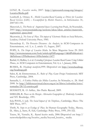 LENZ, R.. Locative media, 2007. http://spresearch.waag.org/images/
LocativeMedia.pdf.
Lonthoff, J., Ortner, E.. Mobile Location-Based Gaming as Driver for Location-
Based Services (LBS) – Exemplified by Mobile Hunters., in Informatics 31,
2007183-190.
Manovich, L. The Poetics of Augmented Space: Learning from Prada., In Noemalab.,
2005 http://www.noemalab.org/sections/ideas/ideas_articles/manovich_
augmented_space.html
Meyrowitz, J.. No Sense of Place. The impact of Electronic Media on Social Behavior.,
London, Oxford University Press, 1985.
Nieuwdorp. E.. The Pervasive Discourse: An Analysis, in ACM Computers in
Entertainment, vol. 5, n. 2, article 13, August, 2007.
POPE, S.. The Shape of Locative Media. In Mute Magazine Issue 29: 2005
http://www.metamute.com/look/article.tpl?IdLanguage=1&IdPublication=
1&NrIssue=29NrSection=10NrArticle=1477
Rashid, O, Mullins, I, et al. Extending Cyberspace: Location Based Games Using Cellular
Phones., in ACM Computers in Entertainment, Vol. 4, n. 1, January, 2006.
RUSSEL, B.. Headmap manifesto,1999. Disponível em http://www.headmap.
org/headmap.pdf.
Salen, K. & Zimmermman, E.. Rules of Play. Game Design Fundamentals. MIT
Press, Cambridge, 2004.
Santaella, L. A Estética Política das Mídias Locativas. In Nómadas, n.. 28. Abril
2008. In http://bibliotecavirtual.clacso.org.ar/ar/libros/colombia/iesco/
nomadas/28/12-estetica.pdf
SENNETT, R.. O Arífice., São Paulo: Record, 2009.
SHIELDS, R. Places on the Margin. Alternative Geographies of Modernity. London
and NY: Routledge, 1991.
Sola POOL, I. (ed). The Social Impact of the Telephone., Cambridge, Mass.: The
MIT Press, 1977.
Thrift, N. Steps to an Ecology of Place. In Human Geography Today., Massey,
D., Allen, J., Sarre, P., Eds, Cambridge: Polity Press, 1999, 295-322.
Tuters, M., Varnelis, K.. Beyond locative media, 2006 Disponível em http://
networkedpublics.org/locative_media/beyond_locative_ media.


                                                                                   115
 