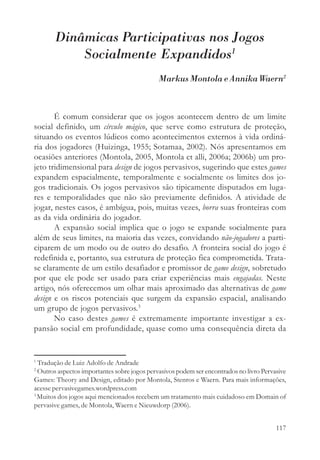 Dinâmicas Participativas nos Jogos
           Socialmente Expandidos1
                                              Markus Montola e Annika Waern2



       É comum considerar que os jogos acontecem dentro de um limite
social definido, um círculo mágico, que serve como estrutura de proteção,
situando os eventos lúdicos como acontecimentos externos à vida ordiná-
ria dos jogadores (Huizinga, 1955; Sotamaa, 2002). Nós apresentamos em
ocasiões anteriores (Montola, 2005, Montola et alli, 2006a; 2006b) um pro-
jeto tridimensional para design de jogos pervasivos, sugerindo que estes games
expandem espacialmente, temporalmente e socialmente os limites dos jo-
gos tradicionais. Os jogos pervasivos são tipicamente disputados em luga-
res e temporalidades que não são previamente definidos. A atividade de
jogar, nestes casos, é ambígua, pois, muitas vezes, borra suas fronteiras com
as da vida ordinária do jogador.
       A expansão social implica que o jogo se expande socialmente para
além de seus limites, na maioria das vezes, convidando não-jogadores a parti-
ciparem de um modo ou de outro do desafio. A fronteira social do jogo é
redefinida e, portanto, sua estrutura de proteção fica comprometida. Trata-
se claramente de um estilo desafiador e promissor de game design, sobretudo
por que ele pode ser usado para criar experiências mais engajadas. Neste
artigo, nós oferecemos um olhar mais aproximado das alternativas de game
design e os riscos potenciais que surgem da expansão espacial, analisando
um grupo de jogos pervasivos.3
       No caso destes games é extremamente importante investigar a ex-
pansão social em profundidade, quase como uma consequência direta da


1
  Tradução de Luiz Adolfo de Andrade
2
  Outros aspectos importantes sobre jogos pervasivos podem ser encontrados no livro Pervasive
Games: Theory and Design, editado por Montola, Stenros e Waern. Para mais informações,
acesse pervasivegames.wordpress.com
3
  Muitos dos jogos aqui mencionados recebem um tratamento mais cuidadoso em Domain of
pervasive games, de Montola, Waern e Nieuwdorp (2006).


                                                                                         117
 