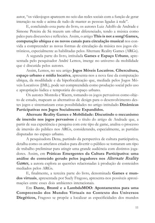 autor, “os videojogos aparecem no seio das redes sociais com a função de gerar
interação na rede e acima de tudo de manter as pessoas ligadas à rede”.
       E, concluindo essa parte do livro, os autores Luiz Adolfo de Andrade e
Simone Pereira de Sá trazem um olhar diferenciado, tendo a música como
palco para discussões e reflexões. Assim, o artigo This is not a song! Games,
computação ubíqua e os novos canais para circulação musical nos con-
vida a compreender as novas formas de circulação da música nos jogos ele-
trônicos, especialmente as habilitadas pelos Alternate Reality Games (ARGs).
       A segunda parte do livro, intitulada Games e Espaço Urbano, apre-
sentada pelo pesquisador André Lemos, imerge no universo da mobilidade
que é discutida pelos autores.
       Assim, Lemos, no seu artigo Jogos Móveis Locativos. Cibercultura,
espaço urbano e mídia locativa, apresenta-nos a nova fase da computação
ubíqua, da modilidade e da hiperlocalização que, mediada pelos Jogos Mó-
veis Locativos (JML), pode ser compreendida como produção social pelo uso
e apropriação lúdica e temporária do espaço urbano.
       Os autores Montola e Waern, tomando os jogos pervasivos como obje-
to de estudo, mapeam as alternativas de design para o desenvolvimento des-
tes jogos e sistematizam estas possibilidades no artigo intitulado Dinâmicas
Participativas nos Jogos Socialmente Expandidos.
       Alternate Reality Games e Mobilidade: Discutindo o mecanismo
de imersão nos jogos pervasivos é o título do artigo de Andrade que, a
partir de sua experiência e pesquisa com este tipo de game, analisa o processo
de imersão do público nos ARGs, considerando, especialmente, as partidas
disputadas no espaço urbano.
       A pesquisadora Dena, partindo da perspectiva de cultura participativa,
detalha como os artefatos criados para divertir o público se tornaram um tipo
de trabalho preliminar para atingir uma grande audiência com distintos joga-
dores. Assim, em Práticas Emergentes da Cultura Participativa: uma
análise do conteúdo gerado pelos jogadores nos Alternate Reality
Games, a autora explora as questões relacionadas à produção de conteúdos
mediados pelos ARGs.
       E, finalmente, a terceira parte do livro, denominada Games e mun-
dos virtuais, apresentada por Suely Fragoso, apresenta-nos possíveis aproxi-
mações entre esses dois ambientes interacionais.
       Em Dante, Brontë e a LambdaMOO: Apontamentos para uma
Compreensão dos Mundos Virtuais no Contexto dos Universos
Diegéticos, Fragoso se propõe a localizar as especificidades dos mundos

                                                                           11
 