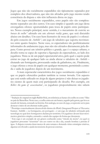 Jogos que não são socialmente expandidos são tipicamente separados por
completo dos observadores, que não são afetados pelo jogo mesmo tendo
consciência da disputa e não têm influencia direta no jogo.
       Em jogos socialmente expandidos, estes papéis não são completa-
mente separados uns dos outros. Um caso simples é quando um jogo desta
envergadura oferece oportunidades para troca de papéis entre participan-
tes. Nosso exemplo principal, neste sentido, é o mecanismo de convite ao
buraco do coelho 5 adotado em um alternate reality games, que será discutido
abaixo em detalhes. Um caso bem ilustrativo de troca de papéis é o ofereci-
do pelo conceito de Anthills 6, um jogo de tabuleiro que suporta movimen-
tos entre quatro funções. Neste caso, os espectadores são perifericamente
informados do andamento jogo, mas não são afetados diretamente pela dis-
puta. Como possui um tabuleiro público e grande, que é o espaço urbano, o
desafio torna-se capaz de suportar a figuração de espectadores, ao lado dos
jogadores. Trata-se de um papel espectatorial ativo, pelo qual o sujeito pode
entrar no jogo de qualquer lado ou ainda alterar o tabuleiro de Anthills –
chutando um formigueiro, provocando ondas de gafanhotos, etc.. Finalmente,
o jogo oferece a troca de papéis em qualquer momento, permitindo a entra-
da e saída de jogadores depois de um movimento.
       A mais espetacular característica dos jogos socialmente expandidos é
que os papéis oferecidos podem também se tornar borrados. Um aspecto
que está sendo utilizado no design de alguns projetos é não deixar os jogado-
res cientes de quem mais está participando do desafio. Por exemplo, em
Killer: the game of assassination7, os jogadores propositalmente não sabem



5
  Tradução do original em inglês Rabbit Hole, em referência ao buraco do coelho no conto “Alice
no país da Maravilhas. Neste caso, o coelho entra em um buraco, seguido pela garota, que leva ao
mundo de fantasia, retratado na história. Em analogia, no caso do jogo, a expressão serve para
destacar o início de um alternate reality game.
6
  Protótipo conceitualmente desenvolvido dentro do IPerG (Integrated Project of Pervasive
Games). Anthills – ou formigueiro, em português – é um jogo de tabuleiro reforçado pela
tecnologia no qual dois formigueiros duelam por território. Os jogadores devem fazer movi-
mentos giratórios simples, entrando e saindo das equipes da forma que desejarem.
7
  Este jogo é um exemplo de um gênero conhecido como “círculo de morte”, no qual os
jogadores procuram “assassinar” uns aos outros no dia a dia, usando bombas e pistolas d’
água. A disputa costuma durar menos de uma semana e demanda várias estratégias criativas,
algumas envolvendo a ajuda inconsciente de pessoas externas.


                                                                                            119
 