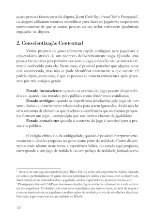 quais pessoas fazem parte da disputa. Já em Uncle Roy Around You8 e Prosopopeia9,
os designers utilizaram recursos específicos para fazer os jogadores suspeitarem
continuamente de que as outras pessoas ao seu redor estivessem igualmente
engajadas na disputa.

2. Conscientização Contextual
      Vários projetos de games oferecem papéis ambíguos para jogadores e
espectadores através de um contexto deliberativamente vago. Quando uma
pessoa faz contato pela primeira vez com o jogo, o desafio não se torna total-
mente conhecido para ela. Neste caso, é possível perceber que alguma coisa
está acontecendo, mas não se pode identificar exatamente o que ocorre. O
padrão típico, neste caso, é que as pessoas se tornem conscientes após passa-
rem por três estágios gerais:

      Estado inconsciente: quando os eventos do jogo passam despercebi-
dos ou quando são tratados pelo público como fenômenos cotidianos;
      Estado ambíguo: quando as experiências produzidas pelo jogo são um
tanto óbvias ou estreitamente relacionadas para serem ignoradas. Ainda não há
uma estrutura de elementos que revelem ou confirmem que os eventos propos-
tos formam um jogo – composição que nós iremos chamar de jogabilidade;
      Estado consciente: quando o contexto do jogo é acessível para a pes-
soa e o público.

      O estágio crítico é o da ambiguidade, quando é possível interpretar erro-
neamente o desafio proposto no game como parte da realidade. Como discuti-
remos mais adiante neste texto, a experiência lúdica, no estado aqui proposto,
corresponde a um jogo de realidade ou um pedaço da realidade fabricado como



8
  Trata-se de um jogo desenvolvido pelo Blast Theory como um experimento lúdico baseado
em artes e performáticas. O game mistura participações online e nas ruas, com o objetivo de
fazer contato com desconhecidos – jogadores, atores, espectadores, pessoas comuns, etc..
9
  Prosopopeia foi um LARP que misturou role-playing no ambiente urbano com a vida ordiná-
ria dos jogadores. O objetivo era criar uma experiência que incentivasse, através de regras e
costuras minimalistas, os jogadores a realizar ações de verdade, em vez de simulações aleatórias.
Foi outro jogo desenvolvido no âmbito do IPerG.


120
 