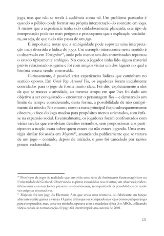 jogo, mas que não se revela à audiência como tal. Um problema particular é
quando o público pode formar sua própria interpretação do contexto em jogo.
A menos que a experiência tenha sido cuidadosamente planejada, este tipo de
interpretação pode ser mais perigoso e preocupante que a explicação verdadei-
ra, ou seja, de que tudo não passa de um jogo.
       É importante notar que a ambiguidade pode suportar uma interpreta-
ção mais divertida e lúdica do jogo. Um exemplo interessante neste sentido é
o observado em Vem gråter10, onde pelo menos um dos entrevistados reportou
o estado tipicamente ambíguo. No caso, o jogador tinha lido algum material
prévio relacionado ao game e foi com amigos visitar um dos lugares no qual a
história estava sendo construída.
       Curiosamente, é possível criar experiências lúdicas que caminham no
sentido oposto. Em Uncle Roy Around You, os jogadores foram inicialmente
convidados para o jogo de forma muito clara. Foi dito explicitamente a eles
de que se tratava a atividade, ao mesmo tempo em que lhes foi dado um
objetivo a ser conquistado – encontrar o personagem Roy – e demarcado um
limite de tempo, considerando, desta forma, a possibilidade de não cumpri-
mento da missão. No entanto, como a meta principal ficou subsequentemente
obscura, o foco do jogo mudou para propósitos menos orientados, com ênfa-
se na expansão social. Eventualmente, os jogadores foram confrontados com
várias tarefas que envolviam desafios estranhos, sem proporcionar aos parti-
cipantes a noção exata sobre quem estava ou não estava jogando. Uma estra-
tégia similar foi usada em Majestic11, anunciando publicamente que se tratava
de um jogo – contudo, depois de iniciado, o game foi cancelado por razões
pouco esclarecidas.




10
   Protótipo de jogo de realidade que envolvia uma série de fenômenos fantasmagóricos na
Universidade de Gotland. Observando as pistas escondidas nos eventos, um observador iden-
tificou uma estrutura lúdica presente nos fenômenos, acompanhada da possibilidade de resol-
ver enigmas assustadores.
11
   Majestic foi um jogo da Eletronic Arts que criou uma tentativa do fabricante em lançar
alternate reality games a varejo. O game tinha que ser comprado nas lojas como qualquer jogo
para computador, mas, uma vez iniciado, operava com a mecânica típica dos ARGs, utilizando
vários canais de comunicação. O jogo foi interrompido no outono de 2001.


                                                                                        121
 