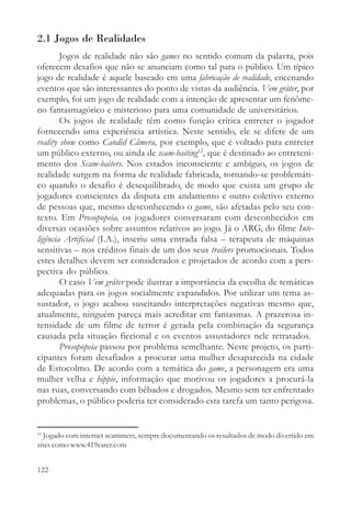 2.1 Jogos de Realidades
        Jogos de realidade não são games no sentido comum da palavra, pois
oferecem desafios que não se anunciam como tal para o público. Um típico
jogo de realidade é aquele baseado em uma fabricação de realidade, encenando
eventos que são interessantes do ponto de vistas da audiência. Vem gråter, por
exemplo, foi um jogo de realidade com a intenção de apresentar um fenôme-
no fantasmagórico e misterioso para uma comunidade de universitários.
        Os jogos de realidade têm como função crítica entreter o jogador
fornecendo uma experiência artística. Neste sentido, ele se difere de um
reality show como Candid Câmera, por exemplo, que é voltado para entreter
um público externo, ou ainda de scam-baiting12, que é destinado ao entreteni-
mento dos Scam-baiters. Nos estados inconsciente e ambíguo, os jogos de
realidade surgem na forma de realidade fabricada, tornando-se problemáti-
co quando o desafio é desequilibrado, de modo que exista um grupo de
jogadores conscientes da disputa em andamento e outro coletivo externo
de pessoas que, mesmo desconhecendo o game, são afetadas pelo seu con-
texto. Em Prosopopeia, os jogadores conversaram com desconhecidos em
diversas ocasiões sobre assuntos relativos ao jogo. Já o ARG, do filme Inte-
ligência Artificial (I.A.), inseriu uma entrada falsa – terapeuta de máquinas
sensitivas – nos créditos finais de um dos seus trailers promocionais. Todos
estes detalhes devem ser considerados e projetados de acordo com a pers-
pectiva do público.
        O caso Vem gråter pode ilustrar a importância da escolha de temáticas
adequadas para os jogos socialmente expandidos. Por utilizar um tema as-
sustador, o jogo acabou suscitando interpretações negativas mesmo que,
atualmente, ninguém pareça mais acreditar em fantasmas. A prazerosa in-
tensidade de um filme de terror é gerada pela combinação da segurança
causada pela situação ficcional e os eventos assustadores nele retratados.
        Prosopopeia passou por problema semelhante. Neste projeto, os parti-
cipantes foram desafiados a procurar uma mulher desaparecida na cidade
de Estocolmo. De acordo com a temática do game, a personagem era uma
mulher velha e hippie, informação que motivou os jogadores a procurá-la
nas ruas, conversando com bêbados e drogados. Mesmo sem ter enfrentado
problemas, o público poderia ter considerado esta tarefa um tanto perigosa.


12
  Jogado com internet scammers, sempre documentando os resultados de modo divertido em
sites como www.419eater.com


122
 