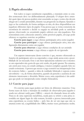 3. Papéis oferecidos
      Em todos os jogos socialmente expandidos, a transição entre os esta-
dos contextuais deve ser deliberadamente planejada. O designer deve enten-
der quais tipos de pessoa podem estar associadas ao jogo e como elas devem
chegar até o estado pretendido, durante sua progressão na disputa. Quando o
jogo se faz conhecido, de forma ambígua ou não, ele deve disponibilizar aos
jogadores diferentes tipos de papéis. Uma pessoa que se torna consciente da
ocorrência do mistério e decide se engajar na atividade pode se satisfazer
apenas observando ou assumindo papéis cabíveis aos não-jogadores. Em
consonância com a discussão anterior, sobre possíveis papéis, um jogo pode
oferecer os seguintes convites ao público:
      Convite para jogar: o jogo oferece participação ativa como jogador
      Convite para participar: o jogo oferece participação ativa, mas não
figurando diretamente como um jogador
      Convite para observar: o jogo oferece condições de ser assistido
      Convite para recusa: o jogo oferece a opção de ser ignorado

       Um aspecto interessante destes convites é que, mesmo oferecendo as
funções de participante ativo ou espectador, o jogo ainda acena com a possi-
bilidade de ser recusado. Este é um fator tipicamente redentor em si mesmo:
se um espectador não gosta do que está vendo, ele pode ignorar. No entanto,
um convite para recusa, no estado ambíguo, é menos completo quando feito no
estado consciente. A pessoa que recusa o jogo constrói sua interpretação fora
do contexto lúdico – quando a ideia de realidade fabricada é exposta como
não-ordinária – ou, de forma alternativa, quando ela percebe a ausência de um
elemento interessante e divertido. Muitas vezes, uma experiência é tão ambí-
gua que pode ser interpretada como simples brincadeira.

3.1 Convite para jogar
      Os convites para jogar podem ser feitos de diferentes maneiras. Uma
forma suave de fazer a transição da condição de observador para jogador é
usada nos alternate reality games (ARGs) – através do chamado buraco do coelho.
Trata-se de uma expressão metafórica, usada para se referir a uma pista es-
condida em algum lugar da vida comum, levando a pessoa interessada para
uma experiência ou evento lúdico – pelo fato de ser um jogo que não se
anuncia como tal, a jogabilidade dos ARGs, muitas vezes, permanece oculta.



                                                                           123
 