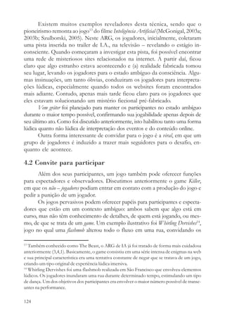 Existem muitos exemplos reveladores desta técnica, sendo que o
pioneirismo remonta ao jogo13 do filme Inteligência Artificial (McGonigal, 2003a;
2003b; Szulborski, 2005). Neste ARG, os jogadores, inicialmente, coletaram
uma pista inserida no trailer de I.A., na televisão – revelando o estágio in-
consciente. Quando começaram a investigar esta pista, foi possível encontrar
uma rede de misteriosos sites relacionados na internet. A partir daí, ficou
claro que algo estranho estava acontecendo e (a) realidade fabricada tomou
seu lugar, levando os jogadores para o estado ambíguo da consciência. Algu-
mas insinuações, um tanto óbvias, conduziram os jogadores para interpreta-
ções lúdicas, especialmente quando todos os websites foram encontrados
mais adiante. Contudo, apenas mais tarde ficou claro para os jogadores que
eles estavam solucionando um mistério ficcional pré-fabricado.
       Vem gråter foi planejado para manter os participantes no estado ambíguo
durante o maior tempo possível, confirmando sua jogabilidade apenas depois de
seu último ato. Como foi discutido anteriormente, isto habilitou tanto uma forma
lúdica quanto não lúdica de interpretação dos eventos e do conteúdo online.
       Outra forma interessante de convidar para o jogo é a viral, em que um
grupo de jogadores é induzido a trazer mais seguidores para o desafio, en-
quanto ele acontece.

4.2 Convite para participar
      Além dos seus participantes, um jogo também pode oferecer funções
para espectadores e observadores. Discutimos anteriormente o game Killer,
em que os não – jogadores podiam entrar em contato com a produção do jogo e
pedir a punição de um jogador.
      Os jogos pervasivos podem oferecer papéis para participantes e especta-
dores que estão em um contexto ambíguo: ambos sabem que algo está em
curso, mas não têm conhecimento de detalhes, de quem está jogando, ou mes-
mo, de que se trata de um game. Um exemplo ilustrativo foi Whirling Dervishes14,
jogo no qual uma flashmob alterou todo o fluxo em uma rua, convidando os

13
   Também conhecido como The Beast, o ARG de IA já foi tratado de forma mais cuidadosa
anteriormente (3,4,1). Basicamente, o game consistiu em uma série intensa de enigmas na web
e sua principal característica era uma tentativa constante de negar que se tratava de um jogo,
criando um tipo original de experiência lúdica imersiva.
14
   Whirling Dervishes foi uma flashmob realizada em São Francisco que envolveu elementos
lúdicos. Os jogadores inundaram uma rua durante determinado tempo, estimulando um tipo
de dança. Um dos objetivos dos participantes era envolver o maior número possível de transe-
untes na performance.

124
 