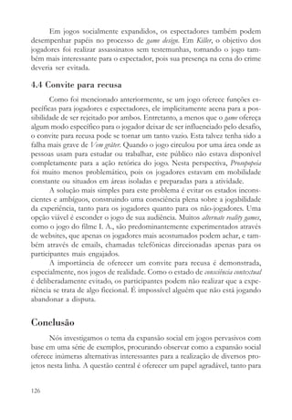 Em jogos socialmente expandidos, os espectadores também podem
desempenhar papéis no processo de game design. Em Killer, o objetivo dos
jogadores foi realizar assassinatos sem testemunhas, tornando o jogo tam-
bém mais interessante para o espectador, pois sua presença na cena do crime
deveria ser evitada.

4.4 Convite para recusa
       Como foi mencionado anteriormente, se um jogo oferece funções es-
pecíficas para jogadores e espectadores, ele implicitamente acena para a pos-
sibilidade de ser rejeitado por ambos. Entretanto, a menos que o game ofereça
algum modo específico para o jogador deixar de ser influenciado pelo desafio,
o convite para recusa pode se tornar um tanto vazio. Esta talvez tenha sido a
falha mais grave de Vem gråter. Quando o jogo circulou por uma área onde as
pessoas usam para estudar ou trabalhar, este público não estava disponível
completamente para a ação retórica do jogo. Nesta perspectiva, Prosopopeia
foi muito menos problemático, pois os jogadores estavam em mobilidade
constante ou situados em áreas isoladas e preparadas para a atividade.
       A solução mais simples para este problema é evitar os estados incons-
cientes e ambíguos, construindo uma consciência plena sobre a jogabilidade
da experiência, tanto para os jogadores quanto para os não-jogadores. Uma
opção viável é esconder o jogo de sua audiência. Muitos alternate reality games,
como o jogo do filme I. A., são predominantemente experimentados através
de websites, que apenas os jogadores mais acostumados podem achar, e tam-
bém através de emails, chamadas telefônicas direcionadas apenas para os
participantes mais engajados.
       A importância de oferecer um convite para recusa é demonstrada,
especialmente, nos jogos de realidade. Como o estado de consciência contextual
é deliberadamente evitado, os participantes podem não realizar que a expe-
riência se trata de algo ficcional. É impossível alguém que não está jogando
abandonar a disputa.


Conclusão
       Nós investigamos o tema da expansão social em jogos pervasivos com
base em uma série de exemplos, procurando observar como a expansão social
oferece inúmeras alternativas interessantes para a realização de diversos pro-
jetos nesta linha. A questão central é oferecer um papel agradável, tanto para


126
 