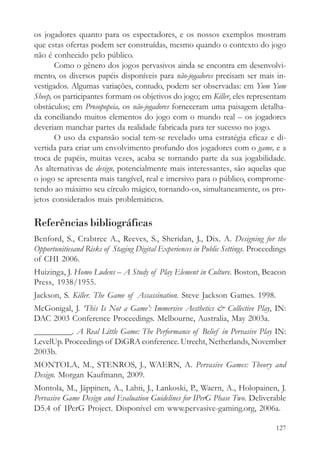 os jogadores quanto para os espectadores, e os nossos exemplos mostram
que estas ofertas podem ser construídas, mesmo quando o contexto do jogo
não é conhecido pelo público.
       Como o gênero dos jogos pervasivos ainda se encontra em desenvolvi-
mento, os diversos papéis disponíveis para não-jogadores precisam ser mais in-
vestigados. Algumas variações, contudo, podem ser observadas: em Yum Yum
Sheep, os participantes formam os objetivos do jogo; em Killer, eles representam
obstáculos; em Prosopopeia, os não-jogadores forneceram uma paisagem detalha-
da conciliando muitos elementos do jogo com o mundo real – os jogadores
deveriam manchar partes da realidade fabricada para ter sucesso no jogo.
       O uso da expansão social tem-se revelado uma estratégia eficaz e di-
vertida para criar um envolvimento profundo dos jogadores com o game, e a
troca de papéis, muitas vezes, acaba se tornando parte da sua jogabilidade.
As alternativas de design, potencialmente mais interessantes, são aquelas que
o jogo se apresenta mais tangível, real e imersivo para o público, comprome-
tendo ao máximo seu círculo mágico, tornando-os, simultaneamente, os pro-
jetos considerados mais problemáticos.

Referências bibliográficas
Benford, S., Crabtree A., Reeves, S., Sheridan, J., Dix. A. Designing for the
Opportunitiesand Risks of Staging Digital Experiences in Public Settings. Proceedings
of CHI 2006.
Huizinga, J. Homo Ludens – A Study of Play Element in Culture. Boston, Beacon
Press, 1938/1955.
Jackson, S. Killer. The Game of Assassination. Steve Jackson Games. 1998.
McGonigal, J. ‘This Is Not a Game’: Immersive Aesthetics & Collective Play, IN:
DAC 2003 Conference Proceedings. Melbourne, Australia, May 2003a.
_________. A Real Little Game: The Performance of Belief in Pervasive Play IN:
LevelUp. Proceedings of DiGRA conference. Utrecht, Netherlands, November
2003b.
MONTOLA, M., STENROS, J., WAERN, A. Pervasive Games: Theory and
Design. Morgan Kaufmann, 2009.
Montola, M., Jäppinen, A., Lahti, J., Lankoski, P., Waern, A., Holopainen, J.
Pervasive Game Design and Evaluation Guidelines for IPerG Phase Two. Deliverable
D5.4 of IPerG Project. Disponível em www.pervasive-gaming.org, 2006a.

                                                                                 127
 