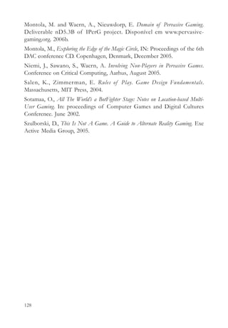 Montola, M. and Waern, A., Nieuwdorp, E. Domain of Pervasive Gaming.
Deliverable nD5.3B of IPerG project. Disponível em www.pervasive-
gaming.org. 2006b.
Montola, M., Exploring the Edge of the Magic Circle, IN: Proceedings of the 6th
DAC conference CD. Copenhagen, Denmark, December 2005.
Niemi, J., Sawano, S., Waern, A. Involving Non-Players in Pervasive Games.
Conference on Critical Computing, Aarhus, August 2005.
Salen, K., Zimmerman, E. Rules of Play. Game Design Fundamentals.
Massachusetts, MIT Press, 2004.
Sotamaa, O., All The World’s a BotFighter Stage: Notes on Location-based Multi-
User Gaming. In: proceedings of Computer Games and Digital Cultures
Conference. June 2002.
Szulborski, D., This Is Not A Game. A Guide to Alternate Reality Gaming. Exe
Active Media Group, 2005.




128
 