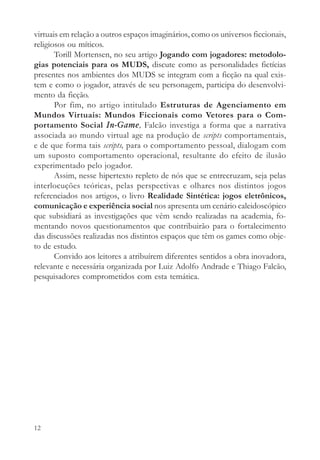 virtuais em relação a outros espaços imaginários, como os universos ficcionais,
religiosos ou míticos.
       Torill Mortensen, no seu artigo Jogando com jogadores: metodolo-
gias potenciais para os MUDS, discute como as personalidades fictícias
presentes nos ambientes dos MUDS se integram com a ficção na qual exis-
tem e como o jogador, através de seu personagem, participa do desenvolvi-
mento da ficção.
       Por fim, no artigo intitulado Estruturas de Agenciamento em
Mundos Virtuais: Mundos Ficcionais como Vetores para o Com-
portamento Social In-Game, Falcão investiga a forma que a narrativa
associada ao mundo virtual age na produção de scripts comportamentais,
e de que forma tais scripts, para o comportamento pessoal, dialogam com
um suposto comportamento operacional, resultante do efeito de ilusão
experimentado pelo jogador.
       Assim, nesse hipertexto repleto de nós que se entrecruzam, seja pelas
interlocuções teóricas, pelas perspectivas e olhares nos distintos jogos
referenciados nos artigos, o livro Realidade Sintética: jogos eletrônicos,
comunicação e experiência social nos apresenta um cenário caleidoscópico
que subsidiará as investigações que vêm sendo realizadas na academia, fo-
mentando novos questionamentos que contribuirão para o fortalecimento
das discussões realizadas nos distintos espaços que têm os games como obje-
to de estudo.
       Convido aos leitores a atribuírem diferentes sentidos a obra inovadora,
relevante e necessária organizada por Luiz Adolfo Andrade e Thiago Falcão,
pesquisadores comprometidos com esta temática.




12
 