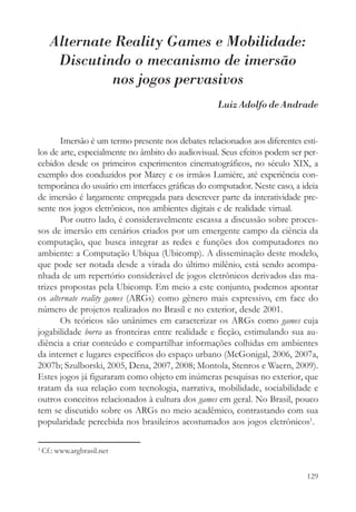 Alternate Reality Games e Mobilidade:
       Discutindo o mecanismo de imersão
               nos jogos pervasivos
                                                   Luiz Adolfo de Andrade


       Imersão é um termo presente nos debates relacionados aos diferentes esti-
los de arte, especialmente no âmbito do audiovisual. Seus efeitos podem ser per-
cebidos desde os primeiros experimentos cinematográficos, no século XIX, a
exemplo dos conduzidos por Marey e os irmãos Lumiére, até experiência con-
temporânea do usuário em interfaces gráficas do computador. Neste caso, a ideia
de imersão é largamente empregada para descrever parte da interatividade pre-
sente nos jogos eletrônicos, nos ambientes digitais e de realidade virtual.
       Por outro lado, é consideravelmente escassa a discussão sobre proces-
sos de imersão em cenários criados por um emergente campo da ciência da
computação, que busca integrar as redes e funções dos computadores no
ambiente: a Computação Ubíqua (Ubicomp). A disseminação deste modelo,
que pode ser notada desde a virada do último milênio, está sendo acompa-
nhada de um repertório considerável de jogos eletrônicos derivados das ma-
trizes propostas pela Ubicomp. Em meio a este conjunto, podemos apontar
os alternate reality games (ARGs) como gênero mais expressivo, em face do
número de projetos realizados no Brasil e no exterior, desde 2001.
       Os teóricos são unânimes em caracterizar os ARGs como games cuja
jogabilidade borra as fronteiras entre realidade e ficção, estimulando sua au-
diência a criar conteúdo e compartilhar informações colhidas em ambientes
da internet e lugares específicos do espaço urbano (McGonigal, 2006, 2007a,
2007b; Szulborski, 2005, Dena, 2007, 2008; Montola, Stenros e Waern, 2009).
Estes jogos já figuraram como objeto em inúmeras pesquisas no exterior, que
tratam da sua relação com tecnologia, narrativa, mobilidade, sociabilidade e
outros conceitos relacionados à cultura dos games em geral. No Brasil, pouco
tem se discutido sobre os ARGs no meio acadêmico, contrastando com sua
popularidade percebida nos brasileiros acostumados aos jogos eletrônicos1.

1
    Cf.: www.argbrasil.net


                                                                            129
 