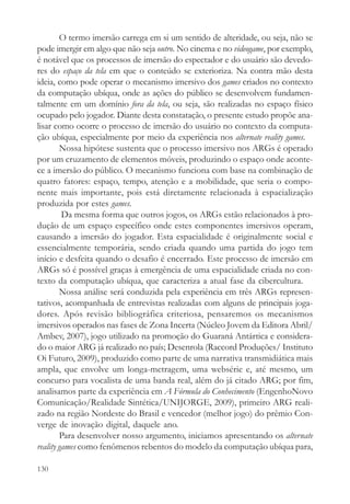 O termo imersão carrega em si um sentido de alteridade, ou seja, não se
pode imergir em algo que não seja outro. No cinema e no videogame, por exemplo,
é notável que os processos de imersão do espectador e do usuário são devedo-
res do espaço da tela em que o conteúdo se exterioriza. Na contra mão desta
ideia, como pode operar o mecanismo imersivo dos games criados no contexto
da computação ubíqua, onde as ações do público se desenvolvem fundamen-
talmente em um domínio fora da tela, ou seja, são realizadas no espaço físico
ocupado pelo jogador. Diante desta constatação, o presente estudo propõe ana-
lisar como ocorre o processo de imersão do usuário no contexto da computa-
ção ubíqua, especialmente por meio da experiência nos alternate reality games.
        Nossa hipótese sustenta que o processo imersivo nos ARGs é operado
por um cruzamento de elementos móveis, produzindo o espaço onde aconte-
ce a imersão do público. O mecanismo funciona com base na combinação de
quatro fatores: espaço, tempo, atenção e a mobilidade, que seria o compo-
nente mais importante, pois está diretamente relacionada à espacialização
produzida por estes games.
         Da mesma forma que outros jogos, os ARGs estão relacionados à pro-
dução de um espaço específico onde estes componentes imersivos operam,
causando a imersão do jogador. Esta espacialidade é originalmente social e
essencialmente temporária, sendo criada quando uma partida do jogo tem
início e desfeita quando o desafio é encerrado. Este processo de imersão em
ARGs só é possível graças à emergência de uma espacialidade criada no con-
texto da computação ubíqua, que caracteriza a atual fase da cibercultura.
        Nossa análise será conduzida pela experiência em três ARGs represen-
tativos, acompanhada de entrevistas realizadas com alguns de principais joga-
dores. Após revisão bibliográfica criteriosa, pensaremos os mecanismos
imersivos operados nas fases de Zona Incerta (Núcleo Jovem da Editora Abril/
Ambev, 2007), jogo utilizado na promoção do Guaraná Antártica e considera-
do o maior ARG já realizado no país; Desenrola (Raccord Produções/ Instituto
Oi Futuro, 2009), produzido como parte de uma narrativa transmidiática mais
ampla, que envolve um longa-metragem, uma websérie e, até mesmo, um
concurso para vocalista de uma banda real, além do já citado ARG; por fim,
analisamos parte da experiência em A Fórmula do Conhecimento (EngenhoNovo
Comunicação/Realidade Sintética/UNIJORGE, 2009), primeiro ARG reali-
zado na região Nordeste do Brasil e vencedor (melhor jogo) do prêmio Con-
verge de inovação digital, daquele ano.
        Para desenvolver nosso argumento, iniciamos apresentando os alternate
reality games como fenômenos rebentos do modelo da computação ubíqua para,

130
 