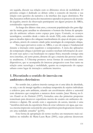 em seguida, discutir sua relação com os diferentes níveis de mobilidade. O
próximo estágio é dedicado ao debate sobre o conceito de imersão e sua
relação com questões da narrativa e da interface dos jogos eletrônicos. Por
fim, buscamos refletir acerca dos mecanismos operados no processo de imersão
do jogador, através da observação participante em alguns projetos de ARGs,
considerados representativos.
       Ao longo dos últimos vinte anos, a crescente popularização dos games digi-
tais fez muita gente acreditar no afastamento o homem das formas de apropria-
ção do ambiente urbano como espaço para jogos. Contudo, os avanços
tecnológicos, ocorridos desde o início do século XXI, estão abrindo caminho
para os desafios típicos dos videogames transbordarem do espaço da tela para o espa-
ço urbano, através do contexto criado pelas tecnologias de computação ubíqua.
       Nos jogos pervasivos como os ARGs, o uso do espaço é fundamental
durante a interação entre jogadores e computadores. A meta das aplicações
de computação ubíqua é permitir que usuários recebam informações de acor-
do com suas ações e sua localização no espaço físico, trazendo consigo uma
nova interface, até certo ponto, distante do que a maioria das pessoas conhe-
ce atualmente. A Ubicomp promove novas formas de conectividade entre
dispositivos, que se acompanha do interesse progressivo com foco tanto na
relação entre tecnologia e mobilidade, quanto na compreensão do espaço
urbano como lugar de interação e ambiente imersivo.


1. Discutindo o sentido de imersão em
ambientes eletrônicos
      No sentido lato, a palavra imersão carrega em si uma ideia de alteridade,
ou seja, o ato de imergir significa a mudança temporária de sujeitos individuais
e coletivos para outro ambiente, criando um envolvimento afetivo e sensorial
com elementos que compõem a natureza deste cenário. Janet Murray, no li-
vro Hamlet on the Holedeck (1997), formaliza uma das primeiras propostas
conceituais para descrever experiência imersiva do usuário em ambientes ele-
trônicos e digitais. De acordo com o argumento da autora, imersão é uma
“metáfora derivada da experiência física de estar submerso em água, que cau-
sa a mesma impressão sensorial de uma experiência psicologicamente imersiva
em uma realidade estranha” (p.101).
      Esta forma de apropriação do termo recebeu um tratamento mais cui-
dadoso no trabalho de Marie-Laure Ryan (2001), cujas palavras descrevem

                                                                                131
 