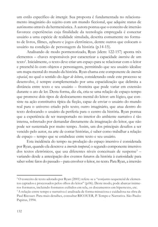 um estilo específico de imergir. Sua proposta é fundamentada no relaciona-
mento imaginário do sujeito com um mundo ficcional, que adquire status de
autônomo através da hermenêutica. A autora pontua que o conceito de imersão
favorece experiências cuja finalidade da tecnologia empregada é conectar
usuário a uma espécie de realidade simulada, descrita comumente no forma-
to de livros, filmes, softwares e jogos eletrônicos, dentre outros que colocam o
usuário na condição de personagem da história (p.14-15).
        Analisando de modo pormenorizado, Ryan (idem: 122-157) aponta três
elementos – chaves responsáveis por caracterizar a capacidade imersiva de um
texto2. Inicialmente, o texto deve criar um espaço para se relacionar com o leitor
e preenchê-lo com objetos e personagens, permitindo que seu usuário idealize
um mapa mental do mundo da história. Ryan chama este componente de imersão
espacial, no qual o sentido do lugar de leitura, considerando onde este processo se
desenvolve, é sempre complementado por uma espacialização que delimita a
distância entre texto e seu usuário – fronteira que pode variar em extensão
durante o ato de ler. Desta forma, diz ela, cria-se uma relação de espaço-tempo
que promove dois tipos de deslocamento mental do leitor: um lógico, que con-
siste na ação constitutiva típica da ficção, capaz de enviar o usuário do mundo
real para o universo criado pelo texto; outro imaginário, que atua dentro do
texto deslocando o usuário da periferia para o centro da história. Ryan pontua
que a experiência de ser transportado no interior do ambiente narrativo é tão
intensa, sobretudo por demandar diretamente da imaginação do leitor, que não
pode ser sustentada por muito tempo. Assim, um dos principais desafios a ser
vencido pelo autor, na arte de contar histórias, é saber como trabalhar a relação
de espaço – tempo que se estabelece entre texto e seu usuário.
        Esta incidência do tempo na produção do espaço imersivo é considerada
por Ryan, quando ela descreve a imersão temporal, o segundo componente imersivo
dos textos eletrônicos, que usa diferentes níveis conceituais de suspense3 –
variando desde a antecipação dos eventos futuros da história à curiosidade para
saber sobre fatos do passado – para envolver o leitor, no texto. Para Ryan, a imersão


2
  O conceito de texto adotado por Ryan (2001) refere-se a “conjunto sequencial de elemen-
tos captados e processados pelos olhos do leitor” (p.06). Deste modo, pode abarcar inúme-
ros formatos, incluindo formatos exibidos em tela, os documentos em hipertexto, etc.
3
  A relação entre tempo e narrativa é analisada de forma minuciosa e cuidadosa na obra de
Paul Ricouer. Para mais detalhes, consultar RICOUER, P. Tempo e Narrativa. São Paulo:
Papirus, 1994.


132
 