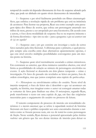 temporal do usuário irá depender diretamente do foco de suspense adotado pela
obra, que pode ser alinhado em quatro níveis decrescentes de intensidade:

        1 – Suspense o que: nível facilmente percebido em filmes cinematográ-
ficos, que enfatiza a resolução rápida de um problema que está na iminência
de acontecer. Para ilustrar sua proposta, Ryan usa como exemplo uma passa-
gem típica dos filmes de western, que coloca um personagem amarrado nos
trilhos de trem, prestes a ser atropelado por uma locomotiva. De acordo com
a autora, o foco desta modalidade de suspense fixa-se na resposta iminente e
de forma dicotômica – tipo sim ou não – para a pergunta: o que vai acontecer com
ele (a) em seguida?

      2 – Suspense como e por que: consiste em investigar a razão de certos
fatos narrados pela obra ficcional. A diferença para o primeiro, o qual pressu-
põe sempre uma escolha entre duas alternativas aparentemente opostas, é
que este nível envolve múltiplas possibilidades convergentes para um mes-
mo ponto na história.

       3 – Suspense quem: nível normalmente associado a crimes misteriosos.
Em contrataste ao anterior, que deixa inúmeros caminhos abertos, este nível
limita as possibilidades de solução ao número de personagens envolvidos no
evento. A ação ficcional se desenrola em dois planos temporais – crime e
investigação. Os fatos do passado são revelados ao leitor em partes, fora de
ordem cronológica, mas que juntos compõem uma espécie de quebra-cabeça.

      4 – Metasuspense ou envolvimento crítico do usuário. Neste nível de
imersão temporal, o foco do leitor não é descobrir o que vai acontecer em
seguida, na história, mas imaginar como o autor vai conseguir amarrar todas
as vertentes de fatos para finalizar sua obra. O metasuspense, segundo Ryan,
pode transformar o texto em uma espécie de jogo, em face das exigências
necessárias para o engajamento do usuário no processo de leitura.

        O terceiro componente do processo de imersão em textualidades ele-
trônicas é a imersão emocional, que se refere à capacidade notável de histórias
ficcionais em fazer o público responder aos seres encontrados durante a nar-
rativa como se fossem pessoas reais, em vez de tomá-los como personagens
de ficção. Neste sentido, Ryan destaca o potencial apresentado pelas histórias
realistas: um gênero que faz uso destas técnicas de imersão para deixar os


                                                                            133
 