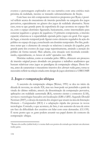 eventos e personagens explorados em sua narrativa com uma estética mais
próxima da realidade, mesmo se tratando substancialmente de ficção.
       Com base nos três componentes imersivos propostos por Ryan, é possí-
vel refletir acerca do mecanismo de imersão percebido na categoria dos jogos
pervasivos, especialmente no gênero dos jogos de realidade alternativa. Neste
caso, nota-se que grande parte da experiência do jogo acontece no espaço físi-
co, com o espaço eletrônico figurando, basicamente, como intermediário para
conectar jogadores e grupos de jogadores. O primeiro componente, a imersão
espacial, relaciona-se à espacialidade operada pelos jogos em geral. Em segun-
do lugar, a imersão temporal pode figurar como elemento regulador da ação do
público no espaço do jogo, concebendo um domínio temporário. Por fim, pode-
mos notar que o elemento de emoção se relaciona à atenção do jogador, pois
grande parte dos eventos do jogo surge repentinamente, atraindo a atenção do
público de forma natural. Mais adiante, esta situação será mostrada conside-
rando, especialmente, os buracos do coelho4 operados nos ARG.
       Histórias realistas, como as contadas pelos ARGs, oferecem um processo
de imersão original pouco abordado em pesquisas e trabalhos acadêmicos que
buscam relativizar estes jogos ao paradigma da computação ubíqua. Desta for-
ma, antes de caracterizar o mecanismo imersivo dos alternate reality games, torna-se
necessário refletir na relação criada entre design de jogos eletrônicos e UBICOMP.


    2. Jogos e computação ubíqua
       A ascensão da computação ubíqua (Weiser, 1991) se deu no início da
década de noventa, no século XX, mas seu boom pode ser percebido a partir da
virada do último milênio, através da disseminação da computação pervasiva,
aplicações em realidade aumentada (RA), sensores cientes a contextos (LAS),
serviços e tecnologias baseados em localização (LBS e LBT). Segundo Donald
Norman (2007), o desejo da maioria dos designers que atuam na área da Interação
Homem – Computador (HCI) é a adaptação rápida das pessoas às novas
tecnologias. Contudo, o que acontece, de fato, é um aumento da taxa de erros
em face da dificuldade dos usuários em lidar com estas demandas. (Cf.:159).
É neste ponto que os games podem assumir seu papel dentro do contexto da
computação ubíqua.

4
 Buraco do coelho (rabbit hole) é o nome dado aos pontos de entrada que iniciam um alternate
reality game.


134
 