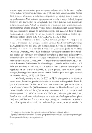 internet que transbordam para o espaço urbano através de intervenções
performáticas envolvendo personagens, chefes de fase, tolkens enigmas, puzzles,
dentre outros elementos e sistemas configurados de acordo com a lógica dos
jogos eletrônicos. Mais adiante, a pesquisadora propõe o termo poder de jogo para
descrever este novo estilo de jogabilidade, que centra parte de suas missões em
ações no mundo real. Poder de jogo consiste no cruzamento entre jogos eletrônicos
e performance urbana, criando eventos lúdicos conduzidos em lugares públicos
que são organizados através de tecnologias digitais em rede, com base em pistas
plantadas, propositalmente, na rede que direciona os jogadores para pontos espe-
cíficos do espaço urbano (Cf.: McGONIGAL, 2007b, p. 252).
       Outros autores entendem os ARGs como jogos eletrônicos capazes de
borrar as fronteiras entre espaços físicos e virtuais (Szulborsky, 2005; Grosney
2006), responsáveis por criar um modelo lúdico no qual os participantes es-
colhem atuar como se o mundo ficcional do game fosse parte da realidade
(Waern & Denward, 2009). Suas dinâmicas acontecem na forma de experiên-
cias sociais que circulam por diversos contextos e ambientes colaborativos,
abarcando elementos típicos dos jogos eletrônicos8 e outros formatos usados
para contar histórias (Dena, 2007). A mecânica característica dos ARGs en-
volve diferentes ferramentas de comunicação – emails, mídias sociais, SMS,
websites, telefonia móvel, etc. – que servem para conectar personagens9 e
jogadores em um universo ficcional, no qual o público deve resolver quebra-
cabeças, investigar mistérios, dentre outros desafios para conseguir avançar
na história. (Dena, 2008; Hall, 2009).
       No Brasil, somente no ano de 2006 os ARGs começaram a ser adotados
como objeto de estudos, porém, analisados de maneira mais superficial diante do
que acontece no exterior. Em um primeiro momento, estes jogos foram tratados
por Vicente Mastrocolla (2006) como um gênero de história ficcional que une
elementos da vida real às ações de caça ao tesouro, interpretação teatral,
adventuregames e comunidades virtuais. Os ARGs são definidos pelo autor como
desafios estruturados em séries intensas de puzzles espalhados por websites, pistas
em jornais, telefonemas feitos pelos seus personagens, criando uma experiência
na qual o jogador deve vestir uma máscara de personagem para vivenciar, de


8
 Personagens, sistemas de fases, puzzles, tokens, affordances, boss level, etc.
9
 É particularmente interessante assinalar que, para reduzir seu status ficcional, os personagens
destes games são interpretados por atores.


136
 