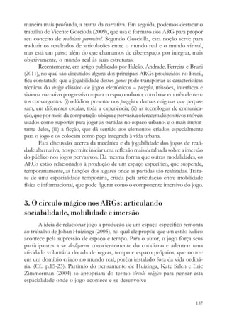 maneira mais profunda, a trama da narrativa. Em seguida, podemos destacar o
trabalho de Vicente Gosciolla (2009), que usa o formato dos ARG para propor
seu conceito de realidade permeável. Segundo Gosciolla, esta noção serve para
traduzir os resultados de articulações entre o mundo real e o mundo virtual,
mas está um passo além do que chamamos de ciberespaço, por integrar, mais
objetivamente, o mundo real às suas estruturas.
       Recentemente, em artigo publicado por Falcão, Andrade, Ferreira e Bruni
(2011), no qual são discutidos alguns dos principais ARGs produzidos no Brasil,
fica constatado que a jogabilidade destes games pode transportar as características
técnicas do design clássico de jogos eletrônicos – puzzles, missões, interfaces e
sistema narrativo progressivo – para o espaço urbano, com base em três elemen-
tos convergentes: (i) o lúdico, presente nos puzzles e demais enigmas que perpas-
sam, em diferentes escalas, toda a experiência; (ii) as tecnologias de comunica-
ção, que por meio da computação ubíqua e pervasiva oferecem dispositivos móveis
usados como suportes para jogar as partidas no espaço urbano; e o mais impor-
tante deles, (iii) a ficção, que dá sentido aos elementos criados especialmente
para o jogo e os colocam como peça integrada à vida urbana.
       Esta discussão, acerca da mecânica e da jogabilidade dos jogos de reali-
dade alternativa, nos permite iniciar uma reflexão mais detalhada sobre a imersão
do público nos jogos pervasivos. Da mesma forma que outras modalidades, os
ARGs estão relacionados à produção de um espaço específico, que suspende,
temporariamente, as funções dos lugares onde as partidas são realizadas. Trata-
se de uma espacialidade temporária, criada pela articulação entre mobilidade
física e informacional, que pode figurar como o componente imersivo do jogo.


3. O círculo mágico nos ARGs: articulando
sociabilidade, mobilidade e imersão
       A ideia de relacionar jogo a produção de um espaço específico remonta
ao trabalho de Johan Huizinga (2005), no qual ele propõe que um estilo lúdico
acontece pela supressão de espaço e tempo. Para o autor, o jogo força seus
participantes a se desligarem conscientemente do cotidiano e adentrar uma
atividade voluntária dotada de regras, tempo e espaço próprios, que ocorre
em um domínio criado no mundo real, porém instalado fora da vida ordiná-
ria. (Cf.: p.15-23). Partindo do pensamento de Huizinga, Kate Salen e Eric
Zimmerman (2004) se apropriam do termo círculo mágico para pensar esta
espacialidade onde o jogo acontece e se desenvolve


                                                                               137
 