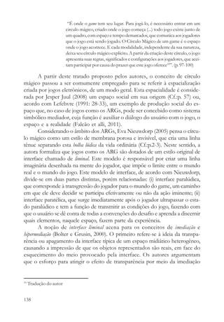“É onde o game tem seu lugar. Para jogá-lo, é necessário entrar em um
                         circulo mágico, criado onde o jogo começa (...) todo jogo existe junto de
                         um quadro, com espaço e tempo demarcados, que comunica aos jogadores
                         que o jogo está sendo jogado. O Círculo Mágico de um game é o espaço
                         onde o jogo acontece. E cada modalidade, independente da sua natureza,
                         deixa seu círculo mágico explícito. A partir da criação deste círculo, o jogo
                         apresenta suas regras, significados e configurações aos jogadores, que acei-
                         tam participar por causa do prazer que este jogo oferece10”. (p. 97-100)

       A partir deste tratado proposto pelos autores, o conceito de círculo
mágico passou a ser comumente empregado para se referir à espacialização
criada por jogos eletrônicos, de um modo geral. Esta espacialidade é conside-
rada por Jesper Juul (2008) um espaço social em sua origem (Cf.:p. 57) ou,
acordo com Lefebvre (1991: 28-33), um exemplo de produção social do es-
paço que, no caso de jogos como os ARGs, pode ser concebido como sistema
simbólico mediador, cuja função é auxiliar o diálogo do usuário com o jogo, o
espaço e a realidade (Falcão et alli, 2011).
       Considerando o âmbito dos ARGs, Eva Nieuwdorp (2005) pensa o círcu-
lo mágico como um estilo de membrana porosa e invisível, que cria uma linha
tênue separando esta bolha lúdica da vida ordinária (Cf.:p.2-3). Neste sentido, a
autora formaliza que jogos como os ARG são dotados de um estilo original de
interface chamado de liminal. Este modelo é responsável por criar uma linha
imaginária desenhada na mente do jogador, que impõe o limite entre o mundo
real e o mundo do jogo. Este modelo de interface, de acordo com Nieuwdorp,
divide-se em duas partes distintas, porém relacionadas: (i) interface paralúdica,
que corresponde à transgressão do jogador para o mundo do game, um caminho
em que ele deve decidir se participa efetivamente ou não da ação iminente; (ii)
interface paratélica, que surge imediatamente após o jogador ultrapassar o esta-
do paralúdico e tem a função de transmitir as condições do jogo, fazendo com
que o usuário se dê conta de todas a convenções do desafio e aprenda a discernir
quais elementos, naquele espaço, fazem parte da experiência.
       A noção de interface liminal acena para os conceitos de imediação e
hipermediação (Bolter e Grusin, 2000). O primeiro refere-se à ideia da transpa-
rência ou apagamento da interface típica de um espaço midiático heterogêneo,
causando a impressão de que os objetos representados são reais, em face do
esquecimento do meio provocado pela interface. Os autores argumentam
que o esforço para atingir o efeito de transparência por meio da imediação


10
     Tradução do autor


138
 