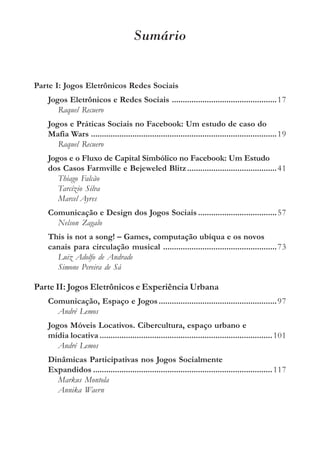 Sumário


Parte I: Jogos Eletrônicos Redes Sociais
   Jogos Eletrônicos e Redes Sociais ................................................ 17
      Raquel Recuero
   Jogos e Práticas Sociais no Facebook: Um estudo de caso do
   Mafia Wars ..................................................................................... 19
      Raquel Recuero
   Jogos e o Fluxo de Capital Simbólico no Facebook: Um Estudo
   dos Casos Farmville e Bejeweled Blitz ......................................... 41
      Thiago Falcão
      Tarcízio Silva
      Marcel Ayres
   Comunicação e Design dos Jogos Sociais ....................................57
     Nelson Zagalo
   This is not a song! – Games, computação ubíqua e os novos
   canais para circulação musical ....................................................73
     Luiz Adolfo de Andrade
     Simone Pereira de Sá

Parte II: Jogos Eletrônicos e Experiência Urbana
   Comunicação, Espaço e Jogos ...................................................... 97
     André Lemos
   Jogos Móveis Locativos. Cibercultura, espaço urbano e
   mídia locativa ............................................................................... 101
      André Lemos
   Dinâmicas Participativas nos Jogos Socialmente
   Expandidos .................................................................................. 117
     Markus Montola
     Annika Waern
 