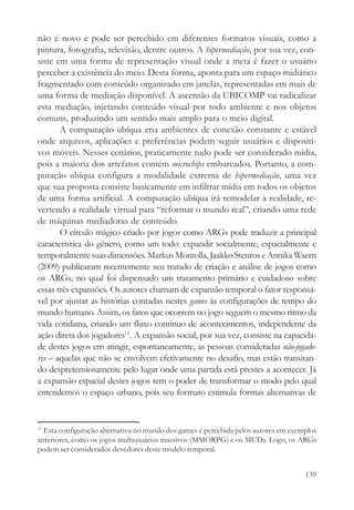 não é novo e pode ser percebido em diferentes formatos visuais, como a
pintura, fotografia, televisão, dentre outros. A hipermediação, por sua vez, con-
siste em uma forma de representação visual onde a meta é fazer o usuário
perceber a existência do meio. Desta forma, aponta para um espaço midiático
fragmentado com conteúdo organizado em janelas, representadas em mais de
uma forma de mediação disponível. A ascensão da UBICOMP vai radicalizar
esta mediação, injetando conteúdo visual por todo ambiente e nos objetos
comuns, produzindo um sentido mais amplo para o meio digital.
       A computação ubíqua cria ambientes de conexão constante e estável
onde arquivos, aplicações e preferências podem seguir usuários e dispositi-
vos móveis. Nesses cenários, praticamente tudo pode ser considerado mídia,
pois a maioria dos artefatos contém microchips embarcados. Portanto, a com-
putação ubíqua configura a modalidade extrema de hipermediação, uma vez
que sua proposta consiste basicamente em infiltrar mídia em todos os objetos
de uma forma artificial. A computação ubíqua irá remodelar a realidade, re-
vertendo a realidade virtual para “reformar o mundo real”, criando uma rede
de máquinas mediadoras de conteúdo.
       O círculo mágico criado por jogos como ARGs pode traduzir a principal
característica do gênero, como um todo: expandir socialmente, espacialmente e
temporalmente suas dimensões. Markus Montolla, Jaakko Stenros e Annika Waern
(2009) publicaram recentemente seu tratado de criação e análise de jogos como
os ARGs, no qual foi dispensado um tratamento primário e cuidadoso sobre
essas três expansões. Os autores chamam de expansão temporal o fator responsá-
vel por ajustar as histórias contadas nestes games às configurações de tempo do
mundo humano. Assim, os fatos que ocorrem no jogo seguem o mesmo ritmo da
vida cotidiana, criando um fluxo contínuo de acontecimentos, independente da
ação direta dos jogadores11. A expansão social, por sua vez, consiste na capacida-
de destes jogos em atingir, espontaneamente, as pessoas consideradas não-jogado-
res – aquelas que não se envolvem efetivamente no desafio, mas estão transitan-
do despretensiosamente pelo lugar onde uma partida está prestes a acontecer. Já
a expansão espacial destes jogos tem o poder de transformar o modo pelo qual
entendemos o espaço urbano, pois seu formato estimula formas alternativas de


11
  Esta configuração alternativa no mundo dos games é percebida pelos autores em exemplos
anteriores, como os jogos multiusuários massivos (MMORPG) e os MUDs. Logo, os ARGs
podem ser considerados devedores deste modelo temporal.


                                                                                    139
 