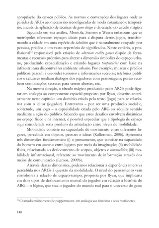 apropriação do espaço público. As normas e convenções dos lugares onde as
partidas de ARGs acontecem são reconfiguradas de modo instantâneo e temporá-
rio, através da aplicação de técnicas de game design e da criação do círculo mágico.
        Seguindo em sua análise, Montola, Stenros e Waern enfatizam que as
metrópoles oferecem espaços ideais para a disputa destes jogos, transfor-
mando a cidade em uma espécie de tabuleiro que é naturalmente ocupado por
pessoas, prédios e um vasto repertório de significados. Neste cenário, o pro-
fissional12 responsável pela criação de alternate reality games dispõe de ferra-
mentas e recursos próprios para alterar a dimensão simbólica do espaço urba-
no, produzindo espacialização e criando lugares temporários com base na
infraestrutura disponível no ambiente urbano. Por exemplo, museus e prédios
públicos passam a esconder tesouros e informações secretas; telefones públi-
cos e celulares mediam diálogos dos jogadores com personagens; portas rece-
bem combinações secretas para serem abertas, etc.
        Na mesma direção, o círculo mágico produzido pelos ARGs pode figu-
rar em analogia ao componente espacial proposto por Ryan¸ descrito anteri-
ormente neste capítulo: um domínio criado pelo texto (jogo) para se relacio-
nar com o leitor (jogador). Entretanto – por ser uma produção social e,
sobretudo, um jogo – a espacialidade criada pelo ARG só adquire sentido
mediante a ação do público. Sabendo que estes desafios envolvem dinâmicas
no espaço físico e na internet, é possível especular que a tipologia de espaço
aqui considerada seria produto da articulação entre níveis de mobilidade.
        Mobilidade consiste na capacidade de movimento entre diferentes lu-
gares, percebida em objetos, pessoas e ideias (Kellerman, 2006). Apresenta
três dimensões fundamentais: (i) o pensamento, que consiste na capacidade
do homem em mover-se entre lugares por meio da imaginação; (ii) mobilidade
física, relacionada ao deslocamento de corpos, objetos e commodities; (iii) mo-
bilidade informacional, referente ao movimento de informação através dos
meios de comunicação (Lemos, 2009b).
        Através destas dimensões, podemos relacionar a experiência imersiva
percebida nos ARGs à questão da mobilidade. O nível do pensamento vem
corroborar a relação de espaço-tempo, proposta por Ryan, que implicaria
em dois tipos de deslocamento mental do jogador em relação à história do
ARG – o lógico, que traz o jogador do mundo real para o universo do game;


12
     Chamado muitas vezes de puppetmaster, em analogia aos titereiros e seus marionetes.


140
 