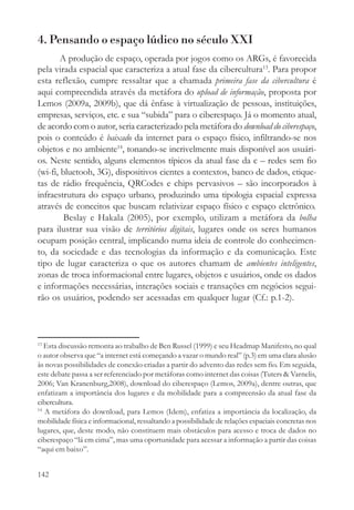 4. Pensando o espaço lúdico no século XXI
        A produção de espaço, operada por jogos como os ARGs, é favorecida
pela virada espacial que caracteriza a atual fase da cibercultura13. Para propor
esta reflexão, cumpre ressaltar que a chamada primeira fase da cibercultura é
aqui compreendida através da metáfora do upload de informação, proposta por
Lemos (2009a, 2009b), que dá ênfase à virtualização de pessoas, instituições,
empresas, serviços, etc. e sua “subida” para o ciberespaço. Já o momento atual,
de acordo com o autor, seria caracterizado pela metáfora do download do ciberespaço,
pois o conteúdo é baixado da internet para o espaço físico, infiltrando-se nos
objetos e no ambiente14, tonando-se incrivelmente mais disponível aos usuári-
os. Neste sentido, alguns elementos típicos da atual fase da c – redes sem fio
(wi-fi, bluetooh, 3G), dispositivos cientes a contextos, banco de dados, etique-
tas de rádio frequência, QRCodes e chips pervasivos – são incorporados à
infraestrutura do espaço urbano, produzindo uma tipologia espacial expressa
através de conceitos que buscam relativizar espaço físico e espaço eletrônico.
         Beslay e Hakala (2005), por exemplo, utilizam a metáfora da bolha
para ilustrar sua visão de territórios digitais, lugares onde os seres humanos
ocupam posição central, implicando numa ideia de controle do conhecimen-
to, da sociedade e das tecnologias da informação e da comunicação. Este
tipo de lugar caracteriza o que os autores chamam de ambientes inteligentes,
zonas de troca informacional entre lugares, objetos e usuários, onde os dados
e informações necessárias, interações sociais e transações em negócios segui-
rão os usuários, podendo ser acessadas em qualquer lugar (Cf.: p.1-2).



13
   Esta discussão remonta ao trabalho de Ben Russel (1999) e seu Headmap Manifesto, no qual
o autor observa que “a internet está começando a vazar o mundo real” (p.3) em uma clara alusão
às novas possibilidades de conexão criadas a partir do advento das redes sem fio. Em seguida,
este debate passa a ser referenciado por metáforas como internet das coisas (Tuters & Varnelis,
2006; Van Kranenburg,2008), download do ciberespaço (Lemos, 2009a), dentre outras, que
enfatizam a importância dos lugares e da mobilidade para a compreensão da atual fase da
cibercultura.
14
   A metáfora do download, para Lemos (Idem), enfatiza a importância da localização, da
mobilidade física e informacional, ressaltando a possibilidade de relações espaciais concretas nos
lugares, que, deste modo, não constituem mais obstáculos para acesso e troca de dados no
ciberespaço “lá em cima”, mas uma oportunidade para acessar a informação a partir das coisas
“aqui em baixo”.


142
 