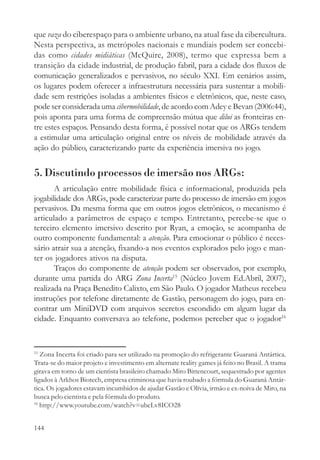 que vaza do ciberespaço para o ambiente urbano, na atual fase da cibercultura.
Nesta perspectiva, as metrópoles nacionais e mundiais podem ser concebi-
das como cidades midiáticas (McQuire, 2008), termo que expressa bem a
transição da cidade industrial, de produção fabril, para a cidade dos fluxos de
comunicação generalizados e pervasivos, no século XXI. Em cenários assim,
os lugares podem oferecer a infraestrutura necessária para sustentar a mobili-
dade sem restrições isoladas a ambientes físicos e eletrônicos, que, neste caso,
pode ser considerada uma cibermobilidade, de acordo com Adey e Bevan (2006:44),
pois aponta para uma forma de compreensão mútua que dilui as fronteiras en-
tre estes espaços. Pensando desta forma, é possível notar que os ARGs tendem
a estimular uma articulação original entre os níveis de mobilidade através da
ação do público, caracterizando parte da experiência imersiva no jogo.


5. Discutindo processos de imersão nos ARGs:
       A articulação entre mobilidade física e informacional, produzida pela
jogabilidade dos ARGs, pode caracterizar parte do processo de imersão em jogos
pervasivos. Da mesma forma que em outros jogos eletrônicos, o mecanismo é
articulado a parâmetros de espaço e tempo. Entretanto, percebe-se que o
terceiro elemento imersivo descrito por Ryan, a emoção, se acompanha de
outro componente fundamental: a atenção. Para emocionar o público é neces-
sário atrair sua a atenção, fixando-a nos eventos explorados pelo jogo e man-
ter os jogadores ativos na disputa.
       Traços do componente de atenção podem ser observados, por exemplo,
durante uma partida do ARG Zona Incerta15 (Núcleo Jovem Ed.Abril, 2007),
realizada na Praça Benedito Calixto, em São Paulo. O jogador Matheus recebeu
instruções por telefone diretamente de Gastão, personagem do jogo, para en-
contrar um MiniDVD com arquivos secretos escondido em algum lugar da
cidade. Enquanto conversava ao telefone, podemos perceber que o jogador16


15
   Zona Incerta foi criado para ser utilizado na promoção do refrigerante Guaraná Antártica.
Trata-se do maior projeto e investimento em alternate reality games já feito no Brasil. A trama
girava em torno de um cientista brasileiro chamado Miro Bittencourt, sequestrado por agentes
ligados à Arkhos Biotech, empresa criminosa que havia roubado a fórmula do Guaraná Antár-
tica. Os jogadores estavam incumbidos de ajudar Gastão e Olívia, irmão e ex-noiva de Miro, na
busca pelo cientista e pela fórmula do produto.
16
   http://www.youtube.com/watch?v=ubcLv8ICO28


144
 
