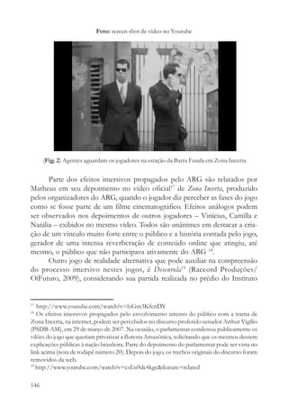 Foto: screen shot de vídeo no Youtube




      (Fig. 2) Agentes aguardam os jogadores na estação da Barra Funda em Zona Incerta


      Parte dos efeitos imersivos propagados pelo ARG são relatados por
Matheus em seu depoimento no vídeo oficial17 de Zona Incerta, produzido
pelos organizadores do ARG, quando o jogador diz perceber as fases do jogo
como se fosse parte de um filme cinematográfico. Efeitos análogos podem
ser observados nos depoimentos de outros jogadores – Vinícius, Camilla e
Natália – exibidos no mesmo vídeo. Todos são unânimes em destacar a cria-
ção de um vínculo muito forte entre o público e a história contada pelo jogo,
gerador de uma intensa reverberação de conteúdo online que atingiu, até
mesmo, o público que não participava ativamente do ARG 18.
      Outro jogo de realidade alternativa que pode auxiliar na compreensão
do processo imersivo nestes jogos, é Desenrola19 (Raccord Produções/
OiFuturo, 2009), considerando sua partida realizada no prédio do Instituto


17
   http://www.youtube.com/watch?v=lzGm3KfcnDY
18
   Os efeitos imersivos propagados pelo envolvimento intenso do público com a trama de
Zona Incerta, na internet, podem ser percebidos no discurso proferido senador Arthur Vigílio
(PSDB-AM), em 29 de março de 2007. Na ocasião, o parlamentar condenou publicamente os
vilões do jogo que queriam privatizar a floresta Amazônica, solicitando que os mesmos dessem
explicações públicas à nação brasileira. Parte do depoimento do parlamentar pode ser vista no
link acima (nota de rodapé número 20). Depois do jogo, os trechos originais do discurso foram
removidos da web.
19
   http://www.youtube.com/watch?v=csEn9dc4kgc&feature=related

146
 