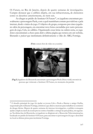 Oi Futuro, no Rio de Janeiro, depois de quatro semanas de investigações.
Cumpre destacar que o edifício dispõe, em sua infraestrutura, de elementos
como os descritos anteriormente, no item seis.
       Ao chegar ao prédio do Instituto Oi Futuro20, os jogadores encontram pes-
soalmente a personagem Paola, com a qual mantinham contato por telefone e pela
internet, desde o início do jogo. O objetivo do grupo, composto por cinco jogado-
res além da personagem, era encontrar nove letras escondidas por outro persona-
gem do jogo, Celo, no edifício. Organizando essas letras na ordem certa, os joga-
dores encontrariam a chave para abrir a última página que restava em um website,
liberando o podcast que incriminaria definitivamente o vilão do ARG, Formiga.


                           (Foto: screen shot de vídeo no youtube)




     (Fig.3) Jogadores de Desenrola encontram a personagem Paola (blusa verde) em meio às
               pessoas que visitavam o Instituto OI Futuro, no momento da partida




20
  O desafio principal do jogo foi ajudar os jovens Celo e Paola a libertar o amigo Orelha,
sequestrado pelo traficante Formiga, criminoso que aliciava menores para trabalhar no comércio
de drogas ilícitas. Depois de quatro semanas de intensas investigações, o público conseguiu
ajudar a dupla na tarefa de reunir provas contra o bandido e entregá-las para polícia, em seguran-
ça. Na última fase de Desenrola, os jogadores se dirigiram até o Museu das Telecomunicações,
localizado no prédio do Instituto Oi Futuro, para encontrar os personagens do jogo e descobrir
no local as últimas pistas para incriminar Formiga.


                                                                                              147
 