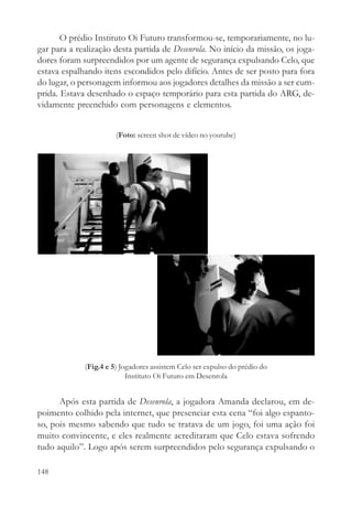 O prédio Instituto Oi Futuro transformou-se, temporariamente, no lu-
gar para a realização desta partida de Desenrola. No início da missão, os joga-
dores foram surpreendidos por um agente de segurança expulsando Celo, que
estava espalhando itens escondidos pelo difício. Antes de ser posto para fora
do lugar, o personagem informou aos jogadores detalhes da missão a ser cum-
prida. Estava desenhado o espaço temporário para esta partida do ARG, de-
vidamente preenchido com personagens e elementos.


                       (Foto: screen shot de vídeo no youtube)




             (Fig.4 e 5) Jogadores assistem Celo ser expulso do prédio do
                           Instituto Oi Futuro em Desenrola


      Após esta partida de Desenrola, a jogadora Amanda declarou, em de-
poimento colhido pela internet, que presenciar esta cena “foi algo espanto-
so, pois mesmo sabendo que tudo se tratava de um jogo, foi uma ação foi
muito convincente, e eles realmente acreditaram que Celo estava sofrendo
tudo aquilo”. Logo após serem surpreendidos pelo segurança expulsando o

148
 