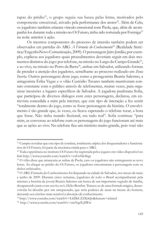 rapaz do prédio21, o grupo seguiu sua busca pelas letras, motivados pelo
componente emocional, ativado pela performance dos atores22. Além de Celo,
os jogadores também criaram vínculo emocional com Paola, que, além de acom-
panhá-los durante toda a missão no Oi Futuro, tinha sido torturada por Formiga23
na noite anterior à ação.
        Os mesmos componentes do processo de imersão também podem ser
observados em partidas do ARG A Fórmula do Conhecimento24 (Realidade Sinté-
tica/EngenhoNovo Comunicação, 2009). O personagem Jairo Jordão, por exem-
plo, explicou aos jogadores quais procedimentos deveriam seguir em dois mo-
mentos distintos do jogo: por telefone, na missão no Largo do Campo Grande25,
e ao vivo, na missão no Porto da Barra26, ambas em Salvador, utilizando formas
de prender a atenção dos jogadores, semelhante ao processo realizado em Zona
Incerta. Outros personagens deste jogo, como a protagonista Beatriz Salermo, a
antagonista Érika Vegas e o vilão Custódio Tavares também mantiveram con-
tato constante com o público através de telefonemas, muitas vezes, para orga-
nizar incursões a lugares específicos de Salvador. A jogadora paulistana Sofia,
que participou de diversos diálogos com estes personagens, declarou, em en-
trevista concedida a mim pela internet, que este tipo de interação a fez sentir
“totalmente dentro do jogo, como se fosse personagem da história. O envolvi-
mento é tão grande que, às vezes, eu ficava esperando o telefone tocar, a hora
que fosse. Não tinha mundo ficcional, era tudo real”. Sofia continua: “para
mim, as conversas ao telefone com os personagens do jogo funcionam até mais
que as ações ao vivo. No telefone fica um mistério muito grande, pois você não


21
   Cumpre ressaltar que este tipo de conduta, totalmente atípica dos frequentadores e funcioná-
rios do Oi Futuro, foi parte da mecânica criada para o ARG.
22
   Toda experiência no instituto Oi Futuro foi registrada pelos jogares em vídeo disponível no
link http://www.youtube.com/watch?v=csEn9dc4kgc
23
   O vilão disse que arrancaria as unhas de Paola, caso os jogadores não entregassem as nove
letras. Ao chegar ao prédio do Oi Futuro, os jogadores encontraram a personagem com os
dedos enfaixados.
24
   O ARG Fórmula do Conhecimento foi disputado na cidade de Salvador, nos meses de maio
e junho de 2009. Durante cinco semanas, jogadores de todo o Brasil acompanharam pela
internet a história da jovem Beatriz Salermo em busca de um importante segredo de família,
desaparecido junto com seu tio-avô, Hélio Bonfim. Tratava-se de uma fórmula mágica, desen-
volvida há décadas por um antepassado, que teria poderes de atuar na mente do homem,
deixando seu cérebro mais sensível à absorção de conhecimento.
25
   http://www.youtube.com/watch?v=L6DkCZZKtQo&feature=related
26
   http://www.youtube.com/watch?v=umYqclLj8Ww


                                                                                           149
 
