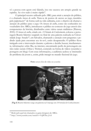 vê a pessoa com quem está falando, isso me causava um arrepio grande na
espinha. Ao vivo tudo é muito rápido”.
       O principal recurso utilizado pelo ARG, para atrair a atenção do público,
é o chamado buraco do coelho. Trata-se de pontos de acesso ao jogo, inseridos
pelo puppetmaster27 de forma sutil na vida ordinária, com o objetivo de chamar a
atenção do público para o jogo. Os buracos do coelho, como são conhecidos no
vocabulário dos ARGs, introduzem o público no contexto do jogo através dos
componentes da história, distribuídos entre vários canais midiáticos (Watson,
2010). O buraco de coelho, criado em A Fórmula do Conhecimento, colocou a perso-
nagem Beatriz Salermo surgindo no final de uma palestra realizada na Univer-
sidade Jorge Amado28, em Salvador, chamando a atenção com perguntas e pe-
dindo ajuda para encontrar seu tio-avô, então desaparecido. O público ficou
intrigado com a intervenção durante a palestra e decidiu buscar, imediatamen-
te, informações sobre Bia, na internet, encontrando perfis da personagem em
sites redes sociais (Orkut e Twitter), conteúdo na forma de vídeos (youtube) e
postagens em blogs. Com essas informações, a audiência acabou se inteirando
do problema da jovem e, assim, pôde imergir no mundo ficcional do jogo.

                            Foto: screen shot de vídeo no youtube




     (Fig. 6) Beatriz Salermo surge em palestra na Unijorge em A Fórmula do Conhecimento



27
     Modo pelo qual são chamados os game designers de ARGs.
28
     http://www.youtube.com/watch?v=VqWThc-J-bA


150
 