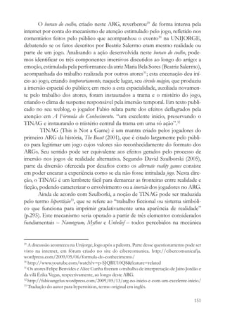O buraco do coelho, criado neste ARG, reverberou29 de forma intensa pela
internet por conta do mecanismo de atenção estimulado pelo jogo, refletido nos
comentários feitos pelo público que acompanhou o evento30 na UNIJORGE,
debatendo se os fatos descritos por Beatriz Salermo eram mesmo realidade ou
parte de um jogo. Analisando a ação desenvolvida neste buraco do coelho, pode-
mos identificar os três componentes imersivos discutidos ao longo do artigo: a
emoção, estimulada pela performance da atriz Maria Bela Sores (Beatriz Salermo),
acompanhada do trabalho realizada por outros atores31; esta encenação deu iní-
cio ao jogo, criando temporariamente, naquele lugar, seu círculo mágico, que produziu
a imersão espacial do público; em meio a esta espacialidade, auxiliada novamen-
te pelo trabalho dos atores, foram instaurados a trama e o mistério do jogo,
criando o clima de suspense responsável pela imersão temporal. Em texto publi-
cado no seu weblog, o jogador Fabio relata parte dos efeitos deflagrados pela
atenção em A Fórmula do Conhecimento. “um excelente inicio, preservando o
TINAG e instaurando o mistério central da trama em uma só ação”.32
        TINAG (This is Not a Game) é um mantra criado pelos jogadores do
primeiro ARG da história, The Beast (2001), que é citado largamente pelo públi-
co para legitimar um jogo cujos valores são reconhecidamente do formato dos
ARGs. Seu sentido pode ser equivalente aos efeitos gerados pelo processo de
imersão nos jogos de realidade alternativa. Segundo David Szulborski (2005),
parte da diversão oferecida por desafios como os alternate reality games consiste
em poder encarar a experiência como se ela não fosse intitulada jogo. Nesta dire-
ção, o TINAG é um lembrete fácil para demarcar as fronteiras entre realidade e
ficção, podendo caracterizar o envolvimento ou a imersão dos jogadores no ARG.
       Ainda de acordo com Szulborki, a noção de TINAG pode ser traduzida
pelo termo hiperstição33, que se refere ao “trabalho ficcional ou sistema simbóli-
co que funciona para imprimir gradativamente uma aparência de realidade”
(p.295). Este mecanismo seria operado a partir de três elementos considerados
fundamentais – Numogram, Mythos e Unbelief – todos percebidos na mecânica


29
   A discussão aconteceu na Unijorge, logo após a palestra. Parte desse questionamento pode ser
visto na internet, em fórum criado no site do cibercomunica. http://cibercomunicafja.
wordpress.com/2009/05/06/formula-do-conhecimento/
30
   http://www.youtube.com/watch?v=p-SJQRU10Q8&feature=related
31
   Os atores Felipe Benvides e Alice Cunha fizeram o trabalho de interpretação de Jairo Jordão e
da vilã Érika Vegas, respectivamente, ao longo deste ARG.
32
   http://fabioangelus.wordpress.com/2009/05/13/arg-no-inicio-e-com-um-excelente-inicio/
33
   Tradução do autor para hyperstition, termo original em inglês.

                                                                                            151
 