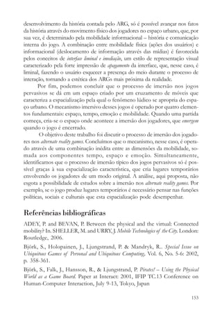 desenvolvimento da história contada pelo ARG, só é possível avançar nos fatos
da história através do movimento físico dos jogadores no espaço urbano, que, por
sua vez, é determinado pela mobilidade informacional – história e comunicação
interna do jogo. A combinação entre mobilidade física (ações dos usuários) e
informacional (deslocamento de informação através das mídias) é favorecida
pelos conceitos de interface liminal e imediação, um estilo de representação visual
caracterizado pela forte impressão de apagamento da interface, que, nesse caso, é
liminal, fazendo o usuário esquecer a presença do meio durante o processo de
interação, tornando a estética dos ARGs mais próxima da realidade.
       Por fim, podemos concluir que o processo de imersão nos jogos
pervasivos se dá em um espaço criado por um cruzamento de móveis que
caracteriza a espacialização pela qual o fenômeno lúdico se apropria do espa-
ço urbano. O mecanismo imersivo desses jogos é operado por quatro elemen-
tos fundamentais: espaço, tempo, emoção e mobilidade. Quando uma partida
começa, cria-se o espaço onde acontece a imersão dos jogadores, que emergem
quando o jogo é encerrado.
        O objetivo deste trabalho foi discutir o processo de imersão dos jogado-
res nos alternate reality games. Concluímos que o mecanismo, nesse caso, é opera-
do através de uma combinação inédita entre as dimensões da mobilidade, so-
mada aos componentes tempo, espaço e emoção. Simultaneamente,
identificamos que o processo de imersão típico dos jogos pervasivos só é pos-
sível graças à sua espacialização característica, que cria lugares temporários
envolvendo os jogadores de um modo original. A análise, aqui proposta, não
esgota a possibilidade de estudos sobre a imersão nos alternate reality games. Por
exemplo, se o jogo produz lugares temporários é necessário pensar nas funções
políticas, sociais e culturais que esta espacialização pode desempenhar.

Referências bibliográficas
ADEY, P. and BEVAN, P. Between the physical and the virtual: Connected
mobility? In. SHELLER, M. and URRY, J. Mobile Technologies of the City. London:
Routledge, 2006.
Björk, S., Holopainen, J., Ljungstrand, P. & Mandryk, R.. Special Issue on
Ubiquitous Games of Personal and Ubiquitous Computing, Vol. 6, No. 5-6: 2002,
p. 358-361.
Björk, S., Falk, J., Hansson, R., & Ljungstrand, P. Pirates! – Using the Physical
World as a Game Board. Paper at Interact: 2001, IFIP TC.13 Conference on
Human-Computer Interaction, July 9-13, Tokyo, Japan

                                                                               153
 
