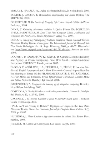 BESLAY, L, HAKALA, H., Digital Territory: Bubbles., in Vision Book, 2005.
BOLTER, J, GRUSIN, R. Remediation: understanding new media. Boston: The
MITPRESS, 2000.
DE CERTEAU, M The Practice of Everyday Life. University of California Press:
Berkeley., 1984.
DENA, C. Creating Alternate realities A Quick Primer IN: BORRIES,F;
WALZ, S; BOTTIGER, M. Space Time Play: Computer Games, Architecture and
Urbanism: the Next Level. Basel: Birkhauser Verlag AG, 2007.
DENA, C. Emerging Participatory Culture Practices Player-Created Tiers in
Alternate Reality Games Convergence: The International Journal of Research into
New Media Technologies No. 14. Sage: February, 2008, p. 41-57. Disponível
em: http://con.sagepub.com/content/14/1/41.abstract Acesso em maio
2008.
DOURISH, P; ANDERSON, K.; NAFUS, D. Cultural Mobilities:Diversity
and Agency in Urban Computing. Proc. IFIP Conf. Human-Computer
Interaction INTERACT. Rio de Janeiro, 2007.
FALCAO, T; ANDRADE, L.A.; FERREIRA, E.; BRUNI, P. Locative Me-
dia and Playful AppropriationsOr How Electronic Games Help to Redefine
the Meaning of Space IN: In: FIRMINO,R. DUARTE, F., ULTRAMARI, C.
ICTs for Mobile and Ubiquitous Urban Infrastructures: Surveillance, Locative Media
and Global Networks. Hershey: Igi Global, 2011.
GREENFIELD, A. Everyware: the dawning age of ubiquitous computing. Berkeley:
New Riders Publishing, 2006.
GOSCIOLA, V. Sociabilidades e realidades permeáveis. Estudos de Sociologia.
Saõ Paulo, v. 13, p. 27-43, 2008.
GROSNEY, J. W. Beyond Realities: a guide to alternate reality game. Thomson
Couse Technology, 2005.
HALL, A..”I am Trying to Believe”: Dystopia as Utopia in the Year Zero
Alternate Reality Game. In Eludamos. Journal for Computer Game Culture. 3 (1)
2009, p. 69-82.
HUIZINGA, J. Homo Ludens: o jogo como elemento da cultura. São Paulo: Pers-
pectiva, 2005.
JENKINS, H. Cultura da Convergência. São Paulo: Aleph, 2008.


154
 